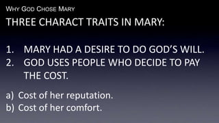 WHY GOD CHOSE MARY
THREE CHARACT TRAITS IN MARY:
1. MARY HAD A DESIRE TO DO GOD’S WILL.
2. GOD USES PEOPLE WHO DECIDE TO PAY
THE COST.
a) Cost of her reputation.
b) Cost of her comfort.
 