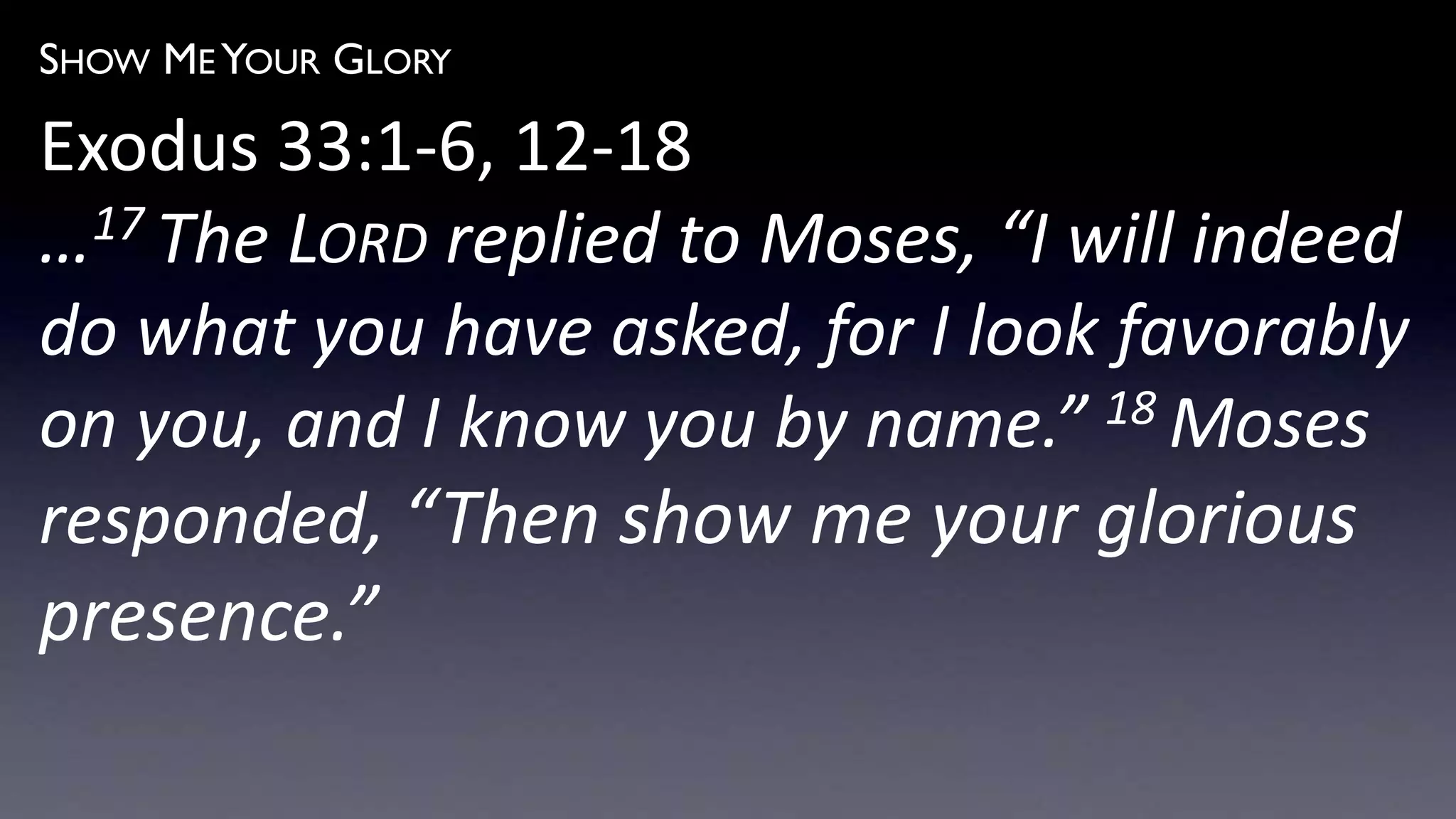SHOW ME YOUR GLORY
Exodus 33:1-6, 12-18
…17 The LORD replied to Moses, “I will indeed
do what you have asked, for I look favorably
on you, and I know you by name.” 18 Moses
responded, “Then show me your glorious
presence.”
 
