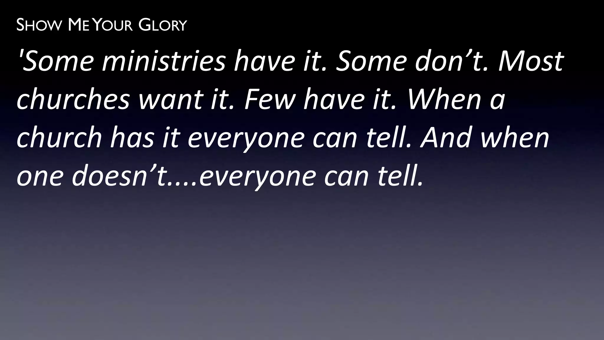 SHOW ME YOUR GLORY
'Some ministries have it. Some don’t. Most
churches want it. Few have it. When a
church has it everyone can tell. And when
one doesn’t....everyone can tell.
 