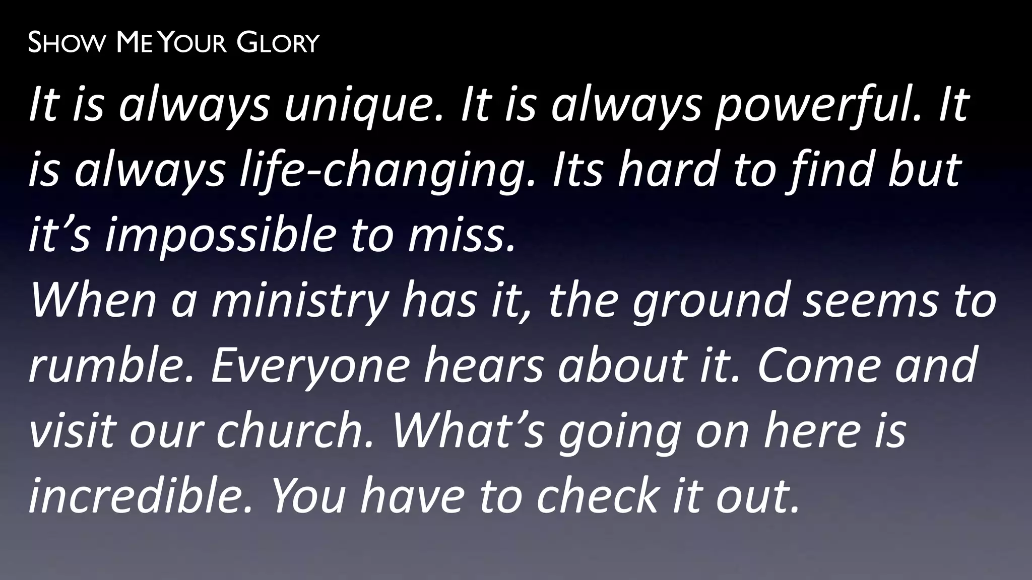 SHOW ME YOUR GLORY
It is always unique. It is always powerful. It
is always life-changing. Its hard to find but
it’s impossible to miss.
When a ministry has it, the ground seems to
rumble. Everyone hears about it. Come and
visit our church. What’s going on here is
incredible. You have to check it out.
 