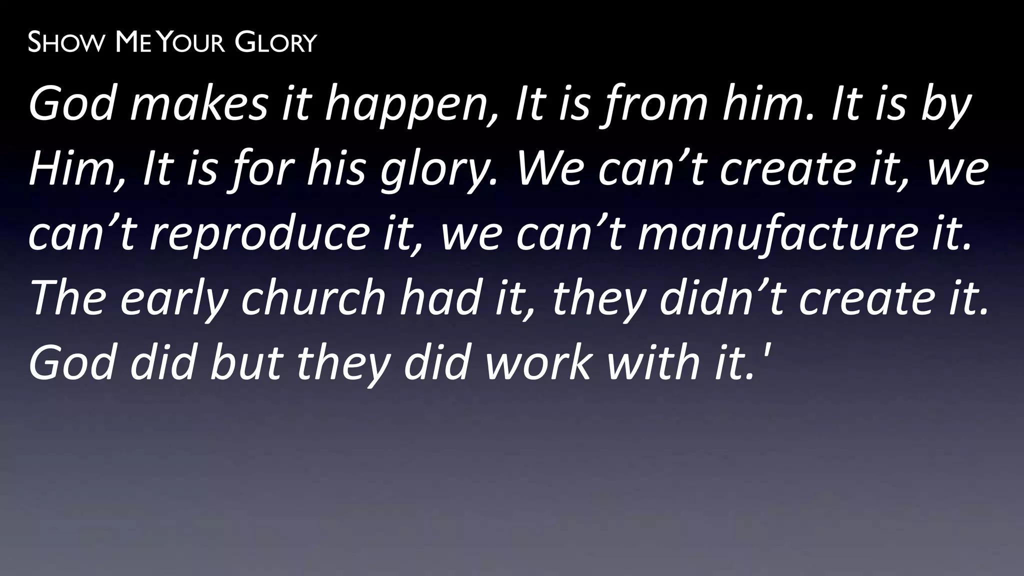 SHOW ME YOUR GLORY
God makes it happen, It is from him. It is by
Him, It is for his glory. We can’t create it, we
can’t reproduce it, we can’t manufacture it.
The early church had it, they didn’t create it.
God did but they did work with it.'
 