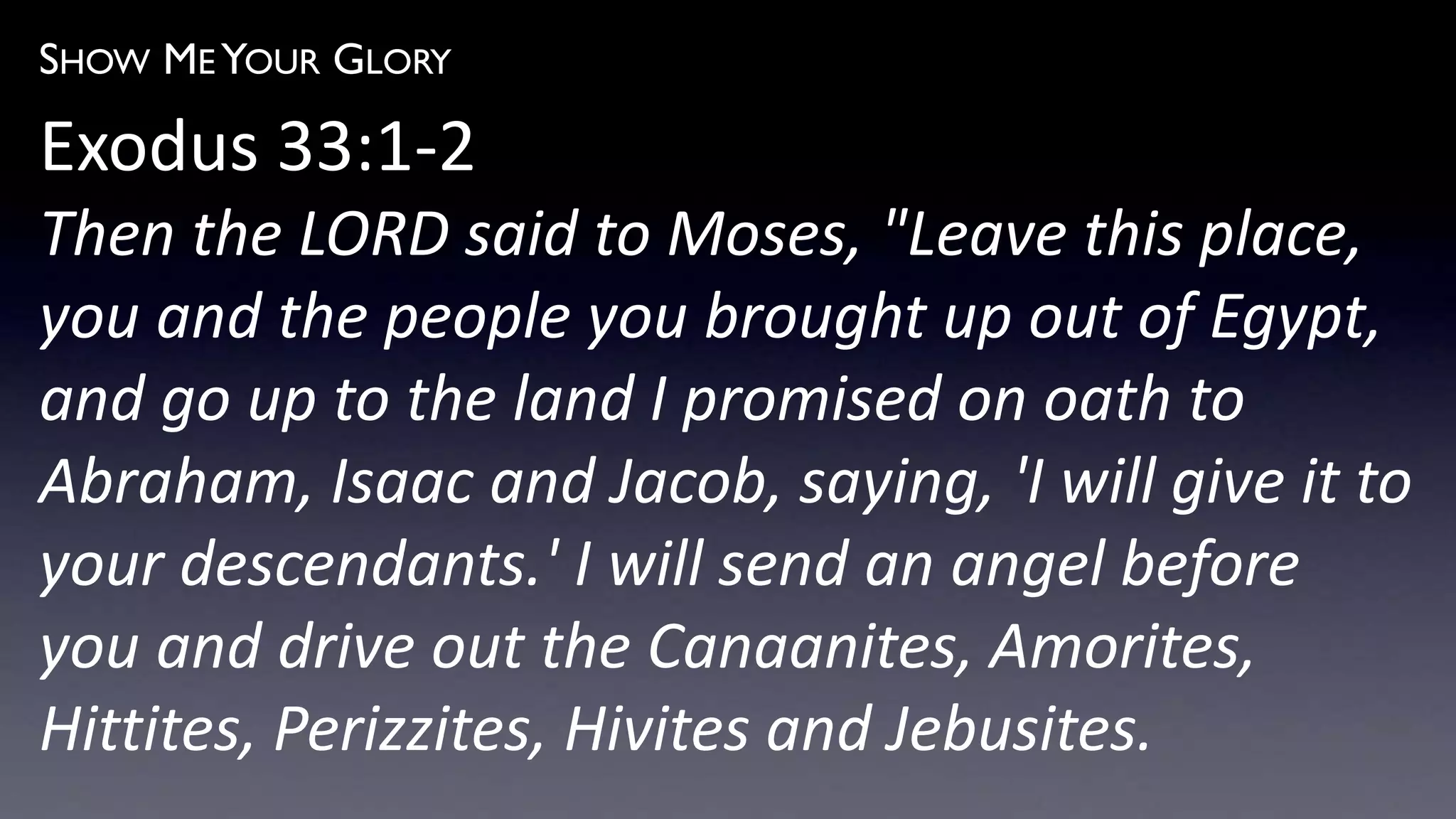 SHOW ME YOUR GLORY
Exodus 33:1-2
Then the LORD said to Moses, "Leave this place,
you and the people you brought up out of Egypt,
and go up to the land I promised on oath to
Abraham, Isaac and Jacob, saying, 'I will give it to
your descendants.' I will send an angel before
you and drive out the Canaanites, Amorites,
Hittites, Perizzites, Hivites and Jebusites.
 