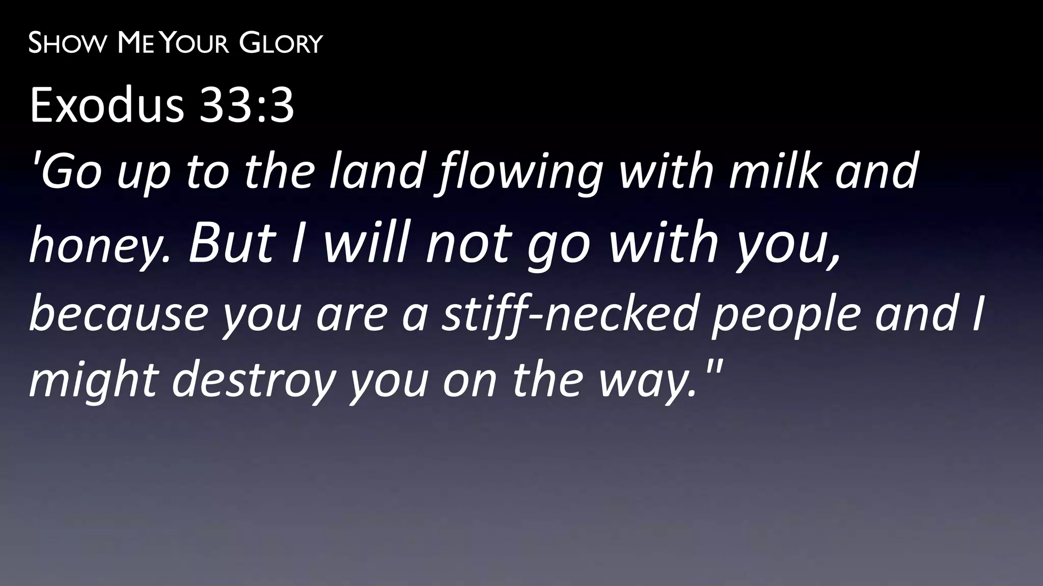 SHOW ME YOUR GLORY
Exodus 33:3
'Go up to the land flowing with milk and
honey. But I will not go with you,
because you are a stiff-necked people and I
might destroy you on the way."
 