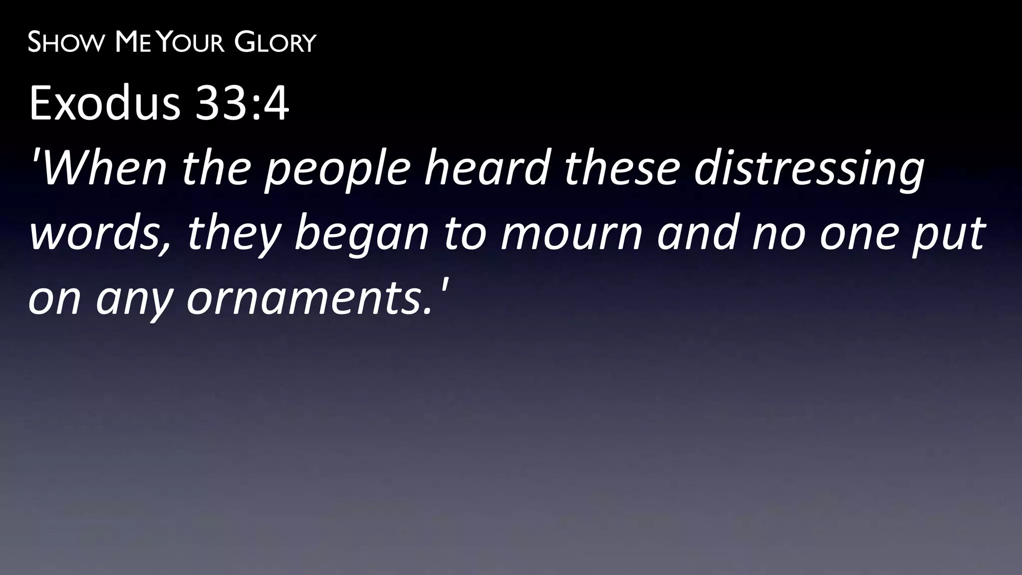 SHOW ME YOUR GLORY
Exodus 33:4
'When the people heard these distressing
words, they began to mourn and no one put
on any ornaments.'
 
