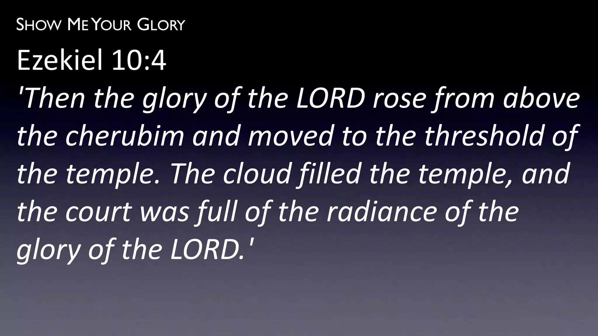 SHOW ME YOUR GLORY
Ezekiel 10:4
'Then the glory of the LORD rose from above
the cherubim and moved to the threshold of
the temple. The cloud filled the temple, and
the court was full of the radiance of the
glory of the LORD.'
 