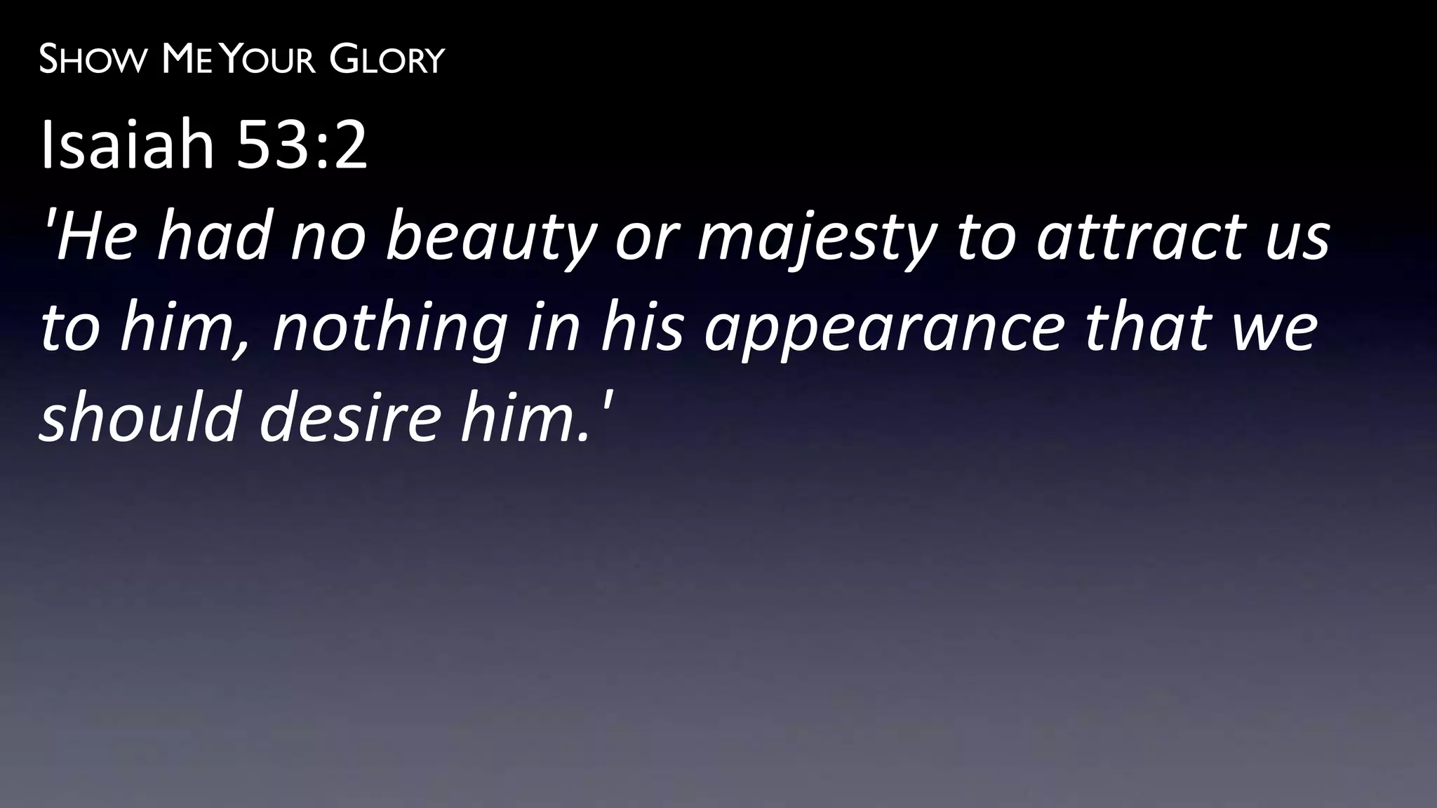 SHOW ME YOUR GLORY
Isaiah 53:2
'He had no beauty or majesty to attract us
to him, nothing in his appearance that we
should desire him.'
 