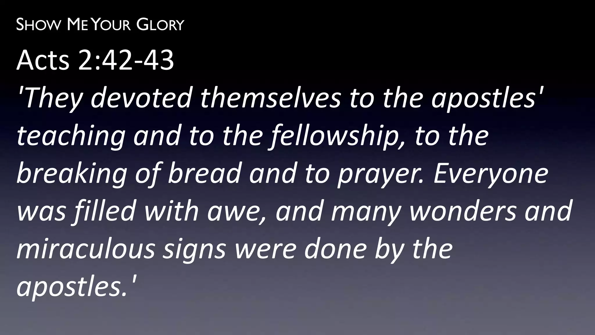SHOW ME YOUR GLORY
Acts 2:42-43
'They devoted themselves to the apostles'
teaching and to the fellowship, to the
breaking of bread and to prayer. Everyone
was filled with awe, and many wonders and
miraculous signs were done by the
apostles.'
 