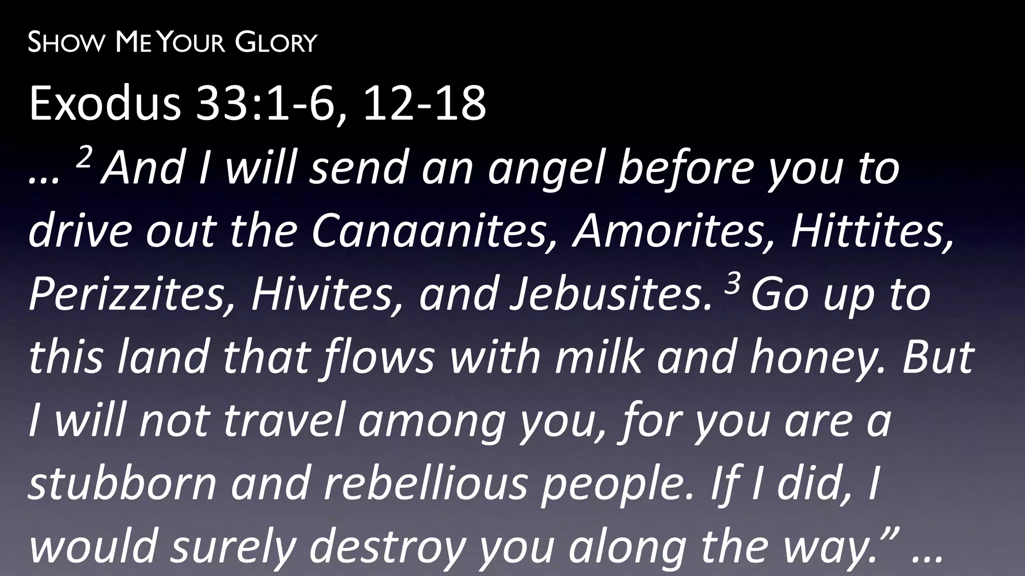 SHOW ME YOUR GLORY
Exodus 33:1-6, 12-18
… 2 And I will send an angel before you to
drive out the Canaanites, Amorites, Hittites,
Perizzites, Hivites, and Jebusites. 3 Go up to
this land that flows with milk and honey. But
I will not travel among you, for you are a
stubborn and rebellious people. If I did, I
would surely destroy you along the way.” …
 