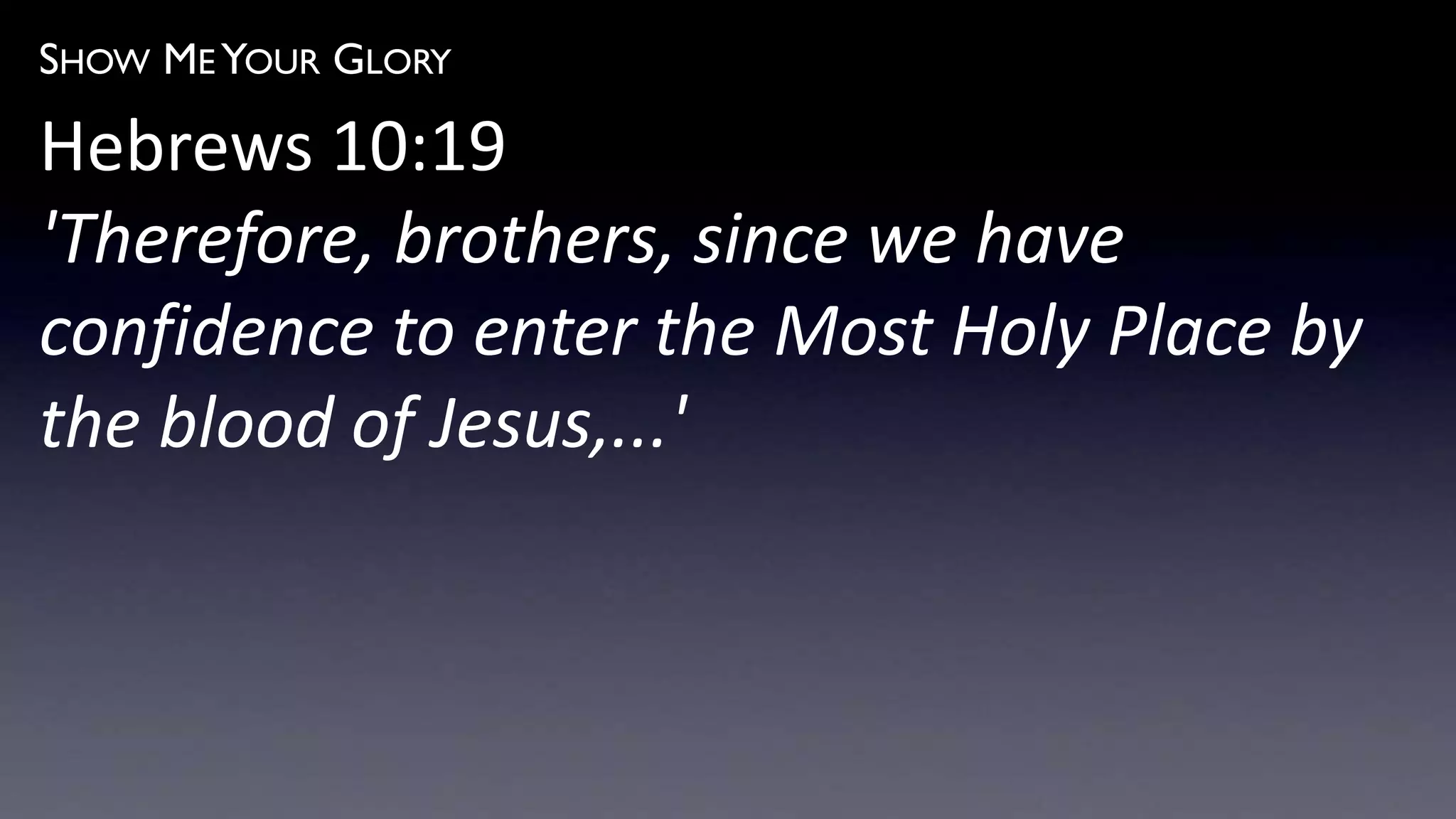 SHOW ME YOUR GLORY
Hebrews 10:19
'Therefore, brothers, since we have
confidence to enter the Most Holy Place by
the blood of Jesus,...'
 