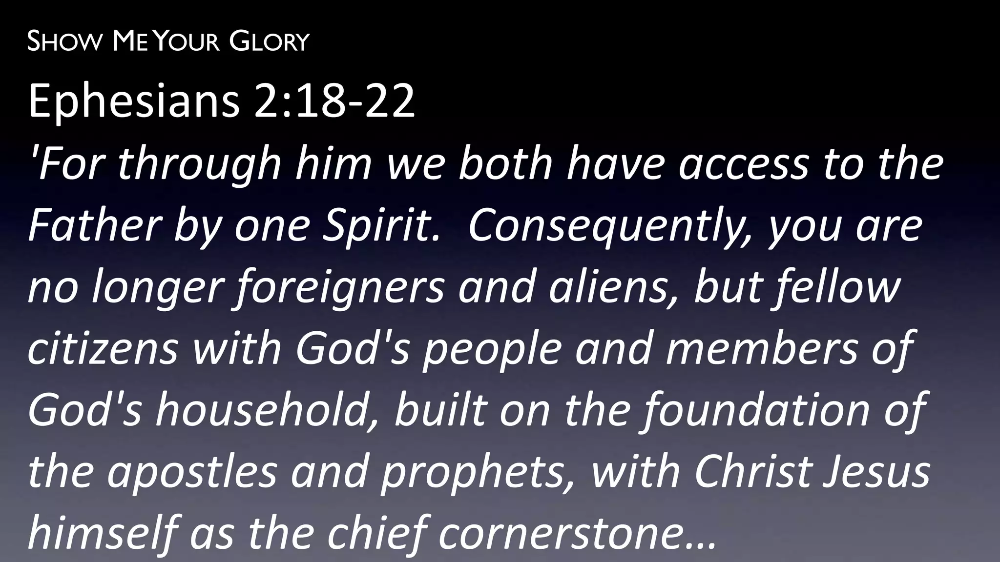 SHOW ME YOUR GLORY
Ephesians 2:18-22
'For through him we both have access to the
Father by one Spirit. Consequently, you are
no longer foreigners and aliens, but fellow
citizens with God's people and members of
God's household, built on the foundation of
the apostles and prophets, with Christ Jesus
himself as the chief cornerstone…
 