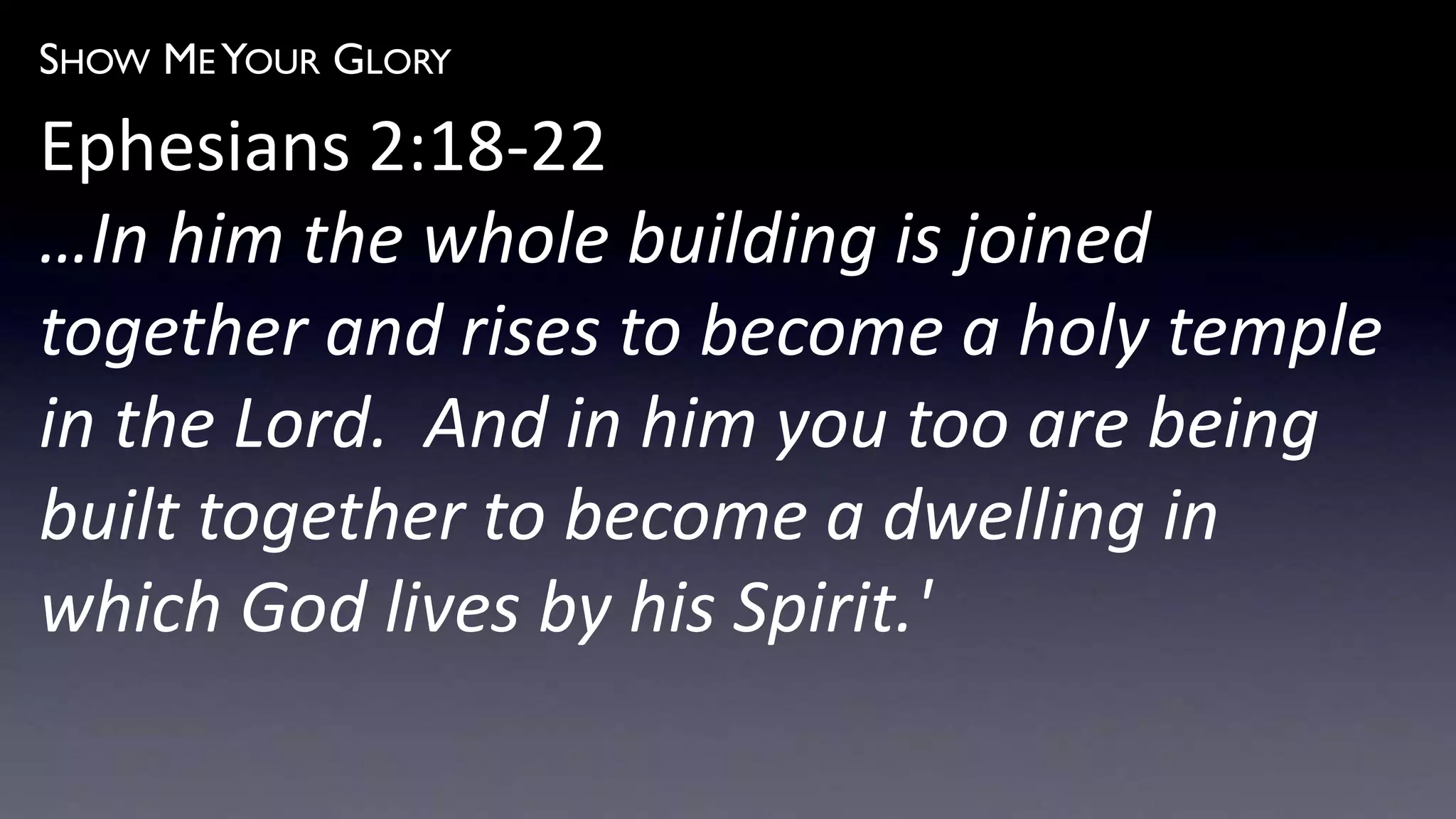 SHOW ME YOUR GLORY
Ephesians 2:18-22
…In him the whole building is joined
together and rises to become a holy temple
in the Lord. And in him you too are being
built together to become a dwelling in
which God lives by his Spirit.'
 
