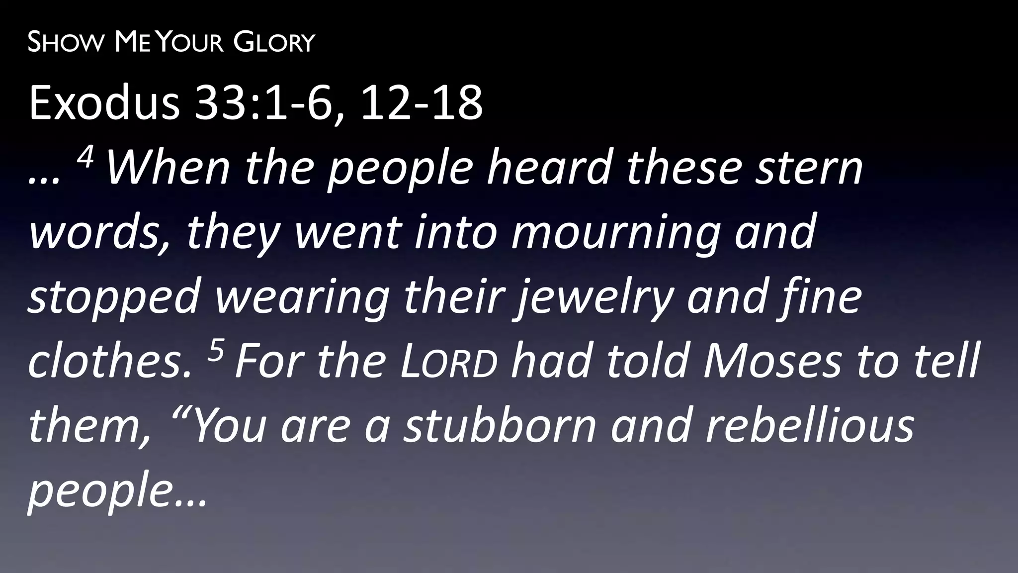 SHOW ME YOUR GLORY
Exodus 33:1-6, 12-18
… 4 When the people heard these stern
words, they went into mourning and
stopped wearing their jewelry and fine
clothes. 5 For the LORD had told Moses to tell
them, “You are a stubborn and rebellious
people…
 