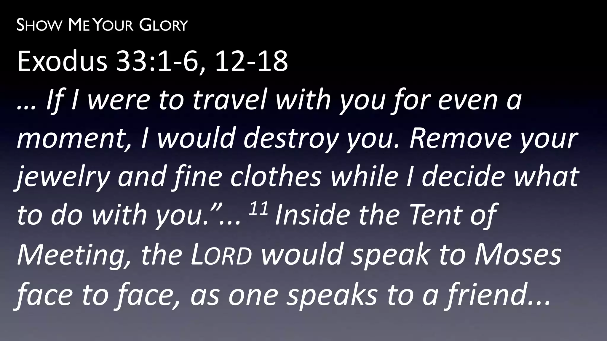 SHOW ME YOUR GLORY
Exodus 33:1-6, 12-18
… If I were to travel with you for even a
moment, I would destroy you. Remove your
jewelry and fine clothes while I decide what
to do with you.”... 11 Inside the Tent of
Meeting, the LORD would speak to Moses
face to face, as one speaks to a friend...
 