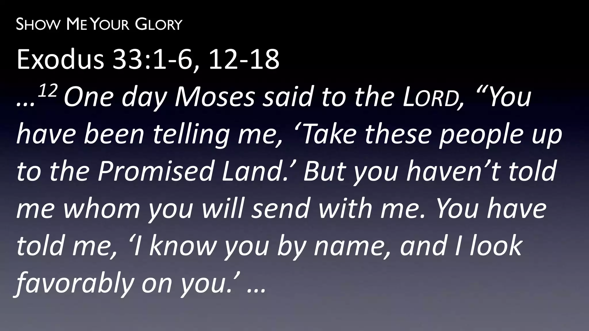 SHOW ME YOUR GLORY
Exodus 33:1-6, 12-18
…12 One day Moses said to the LORD, “You
have been telling me, ‘Take these people up
to the Promised Land.’ But you haven’t told
me whom you will send with me. You have
told me, ‘I know you by name, and I look
favorably on you.’ …
 