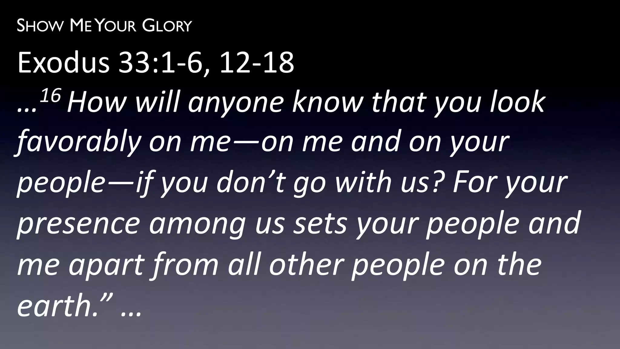 SHOW ME YOUR GLORY
Exodus 33:1-6, 12-18
…16 How will anyone know that you look
favorably on me—on me and on your
people—if you don’t go with us? For your
presence among us sets your people and
me apart from all other people on the
earth.” …
 