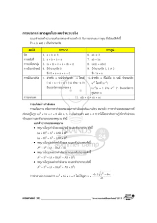 คณิตศาสตร (10)_____________________________________ โครงการแบรนดซัมเมอรแคมป 2013
การบวกและการคูณในระบบจํานวนจริง
ระบบจํานวนจริงประกอบดวยเซตของจํานวนจริง R กับการบวกและการคูณ ซึ่งมีสมบัติดังนี้
ถา a, b และ c เปนจํานวนจริง
สมบัติ การบวก การคูณ
ปด 1. a + b ∈ R 6. ab ∈ R
การสลับที่ 2. a + b = b + a 7. ab = ba
การเปลี่ยนกลุม 3. (a + b) + c = a + (b + c) 8. (ab)c = a(bc)
การมีเอกลักษณ 4. มีจํานวนจริง 0
ซึ่ง 0 + a = a = a + 0
9. มีจํานวนจริง 1, 1 ≠ 0
ซึ่ง 1a = a
การมีอินเวอรส 5. สําหรับ a จะมีจํานวนจริง -a โดยที่
(-a) + a = 0 = a + (-a) อาน -a วา
อินเวอรสการบวกของ a
10. สําหรับ a ที่ไมเปน 0 จะมี จํานวนจริง
a-1 โดยที่ (a-1)
(a-1)a = 1 อาน a-1 วา อินเวอรสการ
คูณของ a
การแจกแจง 11. a(b + c) = ab + ac
การแกสมการกําลังสอง
การแกสมการ หรือการหาคําตอบของสมการกําลังสองตัวแปรเดียว หมายถึง การหาคําตอบของสมการที่
เขียนอยูในรูป ax2 + bx + c = 0 เมื่อ a, b, c เปนคาคงตัว และ a ≠ 0 ทําไดโดยอาศัยความรูเกี่ยวกับจํานวน
จริงและการแยกตัวประกอบของพหุนาม ดังนี้
แยกตัวประกอบของพหุนาม
• พหุนามในรูปกําลังสองสมบูรณ จะแยกตัวประกอบ ดังนี้
(A + B)2 = A2 + 2AB + B2
(A – B)2 = A2 – 2AB + B2
• พหุนามในรูปผลตางกําลังสอง จะแยกตัวประกอบดังนี้
A2 – B2 = (A – B)(A + B)
• พหุนามในรูปผลบวกกําลังสาม จะแยกตัวประกอบดังนี้
A3 + B3 = (A + B)(A2 – AB + B2)
• พหุนามในรูปผลตางกําลังสาม จะแยกตัวประกอบดังนี้
A3 – B3 = (A – B)(A2 + AB + B2)
การหาคําตอบของสมการ ax2 + bx + c = 0 โดยใชสูตร x = 2a
4acbb 2
-- ±
 