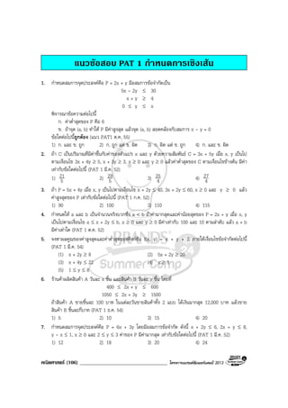 คณิตศาสตร (106) ___________________________________ โครงการแบรนดซัมเมอรแคมป 2013
แนวขอสอบ PAT 1 กําหนดการเชิงเสน
1. กําหนดสมการจุดประสงคคือ P = 2x + y มีอสมการขอจํากัดเปน
5x - 2y ≤ 30
x + y ≥ 4
0 ≤ y ≤ x
พิจารณาขอความตอไปนี้
ก. คาต่ําสุดของ P คือ 6
ข. ถาจุด (a, b) ทําให P มีคาสูงสุด แลวจุด (a, b) สอดคลองกับสมการ x - y = 0
ขอใดตอไปนี้ถูกตอง (แนว PAT1 ต.ค. 55)
1) ก. และ ข. ถูก 2) ก. ถูก แต ข. ผิด 3) ก. ผิด แต ข. ถูก 4) ก. และ ข. ผิด
2. ถา C เปนปริมาณที่มีคาขึ้นกับคาของตัวแปร x และ y ดวยความสัมพันธ C = 3x + 5y เมื่อ x, y เปนไป
ตามเงื่อนไข 3x + 4y ≥ 5, x + 3y ≥ 3, x ≥ 0 และ y ≥ 0 แลวคาต่ําสุดของ C ตามเงื่อนไขขางตน มีคา
เทากับขอใดตอไปนี้ (PAT 1 มี.ค. 52)
1) 5
21 2) 5
29 3) 4
25 4) 4
27
3. ถา P = 5x + 4y เมื่อ x, y เปนไปตามเงื่อนไข x + 2y ≤ 40, 3x + 2y ≤ 60, x ≥ 0 และ y ≥ 0 แลว
คาสูงสุดของ P เทากับขอใดตอไปนี้ (PAT 1 ก.ค. 52)
1) 90 2) 100 3) 110 4) 115
4. กําหนดให a และ b เปนจํานวนจริงบวกซึ่ง a < b ถาคามากสุดและคานอยสุดของ P = 2x + y เมื่อ x, y
เปนไปตามเงื่อนไข a ≤ x + 2y ≤ b, x ≥ 0 และ y ≥ 0 มีคาเทากับ 100 และ 10 ตามลําดับ แลว a + b
มีคาเทาใด (PAT 1 ต.ค. 52)
5. จงหาผลคูณของคาสูงสุดและคาต่ําสุดของฟงกชัน f(x, y) = x + y + 2 ภายใตเงื่อนไขขอจํากัดตอไปนี้
(PAT 1 มี.ค. 54)
(1) x + 2y ≥ 8 (2) 5x + 2y ≥ 20
(3) x + 4y ≤ 22 (4) x ≥ 1
(5) 1 ≤ y ≤ 8
6. รานคาผลิตสินคา A วันละ x ชิ้น และสินคา B วันละ y ชิ้น โดยที่
400 ≤ 2x + y ≤ 600
1050 ≤ 2x + 3y ≥ 1500
ถาสินคา A ขายชิ้นละ 100 บาท ในแตละวันขายสินคาทั้ง 2 แบบ ไดเงินมากสุด 12,000 บาท แลวขาย
สินคา B ชิ้นละกี่บาท (PAT 1 ธ.ค. 54)
1) 5 2) 10 3) 15 4) 20
7. กําหนดสมการจุดประสงคคือ P = 6x + 3y โดยมีอสมการขอจํากัด ดังนี้ x + 2y ≤ 6, 2x + y ≤ 8,
y - x ≤ 1, x ≥ 0 และ 2 ≤ y ≤ 3 คาของ P มีคามากสุด เทากับขอใดตอไปนี้ (PAT 1 มี.ค. 52)
1) 12 2) 18 3) 20 4) 24
 
