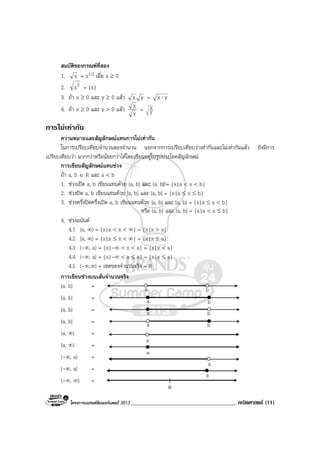โครงการแบรนดซัมเมอรแคมป 2013______________________________________ คณิตศาสตร (11)
สมบัติของกรณฑที่สอง
1. x = x1/2 เมื่อ x ≥ 0
2. 2x = |x|
3. ถา x ≥ 0 และ y ≥ 0 แลว yx = yx ⋅
4. ถา x ≥ 0 และ y > 0 แลว
y
x = y
x
การไมเทากัน
ความหมายและสัญลักษณแทนการไมเทากัน
ในการเปรียบเทียบจํานวนสองจํานวน นอกจากการเปรียบเทียบวาเทากันและไมเทากันแลว ยังมีการ
เปรียบเทียบวา มากกวาหรือนอยกวาไดโดยเขียนอยูในรูปประโยคสัญลักษณ
การเขียนสัญลักษณแทนชวง
ถา a, b ∈ R และ a < b
1. ชวงเปด a, b เขียนแทนดวย (a, b) และ (a, b) = {x|a < x < b}
2. ชวงปด a, b เขียนแทนดวย [a, b] และ [a, b] = {x|a ≤ x ≤ b}
3. ชวงครึ่งปดครึ่งเปด a, b เขียนแทนดวย [a, b) และ [a, b) = {x|a ≤ x < b}
หรือ (a, b] และ (a, b] = {x|a < x ≤ b}
4. ชวงอนันต
4.1 (a, ∞) = {x|a < x < ∞} = {x|x > a}
4.2 [a, ∞) = {x|a ≤ x < ∞} = {x|x ≤ a}
4.3 (-∞, a) = {x|-∞ < x < a} = {x|x < a}
4.4 (-∞, a] = {x|-∞ < x ≤ a} = {x|x ≤ a}
4.5 (-∞,∞) = เซตของจํานวนจริง = R
การเขียนชวงบนเสนจํานวนจริง
(a, b) =
[a, b] =
[a, b) =
(a, b] =
(a, ∞) =
[a, ∞) =
(-∞, a) =
(-∞, a] =
(-∞, ∞) =
a
a
a
a
0
a
a
a
a
b
b
b
b
 
