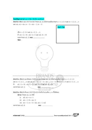 คณิตศาสตร (112)____________________________________ โครงการแบรนดซัมเมอรแคมป 2013
โจทยปญหาเชาวน แนว ลําดับ–ฟงกชัน สองตัวแปร
NichTor–Pb1.1 (แนว PAT1’ธ.ค.54) กําหนด a(n, m) เปนจํานวนเต็มบวกทุกๆ n = 1, 2, 3, 4 และ m = 1, 2, 3, ..., n
และ a(n, m) = a(n, m - 1) + a(n - 1, m - 1)
เมื่อ n = 2, 3, 4 และ m = 2, 3, ..., n
ถา a(1, 1) = 10 , a(2, 1) = 5 และ a(2, 3) = 18
จงหาคาของ a(1, 2) ตอบ ..............................
วิธีทํา
NichTor–Pb1.2 (แนวขอสอบ PAT1’ธ.ค.54) กําหนด a(n, m) เปนจํานวนเต็มบวกทุกๆ n = 1, 2, 3, 4
และ m = 1, 2, 3, ..., n และ a(n, m) = a(n, m - 1) + a(n - 1, m - 1) เมื่อ n = 2, 3, 4 และ m = 2, 3, ..., n
ถา a(1, 1) = 10 , a(2, 1) = 5 , a(4, 1) = 4 และ a(4, 4) = 35
จงหาคาของ a(3, 1) ตอบ ..............................
NichTor–Pb1.3 (ดักแนว PAT1’มี.ค.55) สําหรับจํานวนเต็ม n, m ที่ไมติดลบ
นิยาม กําหนด a(n, m) ดังนี้
(i) a(0, m) = m + 1
(ii) a(n + 1, 0) = a(n, 1)
(iii) a(n + 1, m + 1) = a(n, a(n + 1, m))
จงหาคาของ a(3, 0) ตอบ ..............................
Sup’k Tips
 