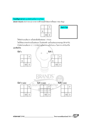 คณิตศาสตร (114)____________________________________ โครงการแบรนดซัมเมอรแคมป 2013
โจทยปญหาเชาวน แนวเติมตัวเลขในตารางเกาชอง
BRAN-Pb2.50 (PAT1’ต.ค.53) จากตารางที่กําหนดให มีชองวางทั้งหมด 9 ชอง ดังรูป
7
x
10 3
ใหเติมจํานวนเต็มบวก ลงในชองสี่เหลี่ยมชองละ 1 จํานวน
โดยใหผลบวกของจํานวนในแตละแถว ในแตละหลัก และในแตละแนวทแยงมุม มีคาเทากัน
ถาเติมจํานวนเต็มบวก 3, 7, 10 ดังปรากฏในตาราง แลวจํานวน x ในตาราง เทากับเทาใด
แนวคิดเร็วๆ
ขั้นที่ 1 ขั้นที่ 2
7
x
10 3
7
x
10 3
ขั้นที่ 3 (แถม) ขั้นที่ 4 (แถม) ขั้นที่ 5 (แถม)
7
10 3
7
10 3
7
10 3
Sup’k Tips
 