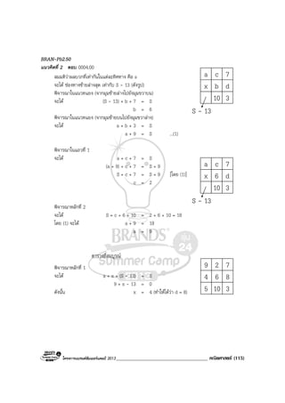 โครงการแบรนดซัมเมอรแคมป 2013_____________________________________ คณิตศาสตร (115)
a c 7
x b d
10 3
S - 13
a c 7
x 6 d
10 3
S - 13
9 2 7
4 6 8
5 10 3
BRAN-Pb2.50
แนวคิดที่ 2 ตอบ 0004.00
สมมติวาผลบวกที่เทากันในแตละทิศทาง คือ s
จะได ชองทางซายลางสุด เทากับ S - 13 (ดังรูป)
พิจารณาในแนวทแยง (จากมุมซายลางไปยังมุมขวาบน)
จะได (S - 13) + b + 7 = S
b = 6
พิจารณาในแนวทแยง (จากมุมซายบนไปยังมุมขวาลาง)
จะได a + b + 3 = S
a + 9 = S ...(1)
พิจารณาในแถวที่ 1
จะได a + c + 7 = S
(a + 9) + c + 7 = S + 9
S + c + 7 = S + 9 [โดย (1)]
c = 2
พิจารณาหลักที่ 2
จะได S = c + 6 + 10 = 2 + 6 + 10 = 18
โดย (1) จะได a + 9 = 18
a = 9
ตารางที่สมบูรณ
พิจารณาหลักที่ 1
จะได a + x + (S - 13) = S
9 + x - 13 = 0
ดังนั้น x = 4 (ทําใหไดวา d = 8)
 