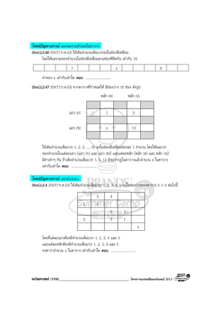 คณิตศาสตร (116)____________________________________ โครงการแบรนดซัมเมอรแคมป 2013
โจทยปญหาเชาวน แนวผลรวมตัวเลขในตาราง
SheLL2.46 (PAT1’ก.ค.53) ใหเติมจํานวนเต็มบวกลงในชองสี่เหลี่ยม
โดยใหผลรวมของจํานวนในชองสี่เหลี่ยมสามชองที่ติดกัน เทากับ 18
7 x 8
คาของ x เทากับเทาใด ตอบ ..............................
SheLL2.47 (PAT1’ก.ค.53) จากตารางที่กําหนดให มีชองวาง 16 ชอง ดังรูป
1 5
x 13
แถว (ก)
แถว (ข)
หลัก (ค) หลัก (ง)
ใหเติมจํานวนเต็มบวก 1, 2, 3, ..., 16 ลงในชองสี่เหลี่ยมชองละ 1 จํานวน โดยใหผลบวก
ของจํานวนในแตละแถว (แถว (ก) และ แถว (ข)) และแตละหลัก (หลัก (ค) และ หลัก (ง))
มีคาเทาๆ กัน ถาเติมจํานวนเต็มบวก 1, 5, 13 ดังปรากฏในตารางแลวจํานวน x ในตาราง
เทากับเทาใด ตอบ ..............................
โจทยปญหาเชาวน แนวSudoku
SheLL2.4 (PAT1’ก.ค.53) ใหเติมจํานวนเต็มบวก 1, 2, 3, 4, 5 ลงในชองวางของตาราง 5 × 5 ตอไปนี้
5 4
1 3
5 3
2 3 1
x
โดยที่แตละแถวตองมีจํานวนเต็มบวก 1, 2, 3, 4 และ 5
และแตละหลักตองมีจํานวนเต็มบวก 1, 2, 3, 4 และ 5
จงหาวาจํานวน x ในตาราง เทากับเทาใด ตอบ ..............................
 