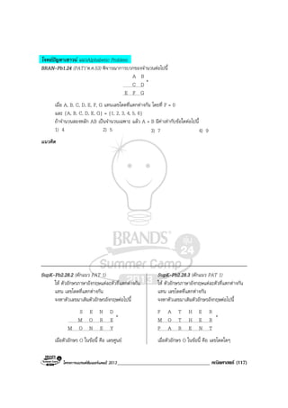 โครงการแบรนดซัมเมอรแคมป 2013_____________________________________ คณิตศาสตร (117)
โจทยปญหาเชาวน แนวAlphabetic Problem
BRAN-Pb1.24 (PAT1’ต.ค.53) พิจารณาการบวกของจํานวนตอไปนี้
A B
C D
E F G
เมื่อ A, B, C, D, E, F, G แทนเลขโดดที่แตกตางกัน โดยที่ F = 0
และ {A, B, C, D, E, G} = {1, 2, 3, 4, 5, 6}
ถาจํานวนสองหลัก AB เปนจํานวนเฉพาะ แลว A + B มีคาเทากับขอใดตอไปนี้
1) 4 2) 5 3) 7 4) 9
แนวคิด
SupK-Pb2.28.2 (ดักแนว PAT 1) SupK-Pb2.28.3 (ดักแนว PAT 1)
ให ตัวอักษรภาษาอังกฤษแตละตัวที่แตกตางกัน ให ตัวอักษรภาษาอังกฤษแตละตัวที่แตกตางกัน
แทน เลขโดดที่แตกตางกัน แทน เลขโดดที่แตกตางกัน
จงหาตัวเลขมาเติมตัวอักษรอังกฤษตอไปนี้ จงหาตัวเลขมาเติมตัวอักษรอังกฤษตอไปนี้
S E N D F A T H E R
M O R E M O T H E R
M O N E Y P A R E N T
เมื่อตัวอักษร O ในขอนี้ คือ เลขศูนย เมื่อตัวอักษร O ในขอนี้ คือ เลขโดดใดๆ
+
+ +
 