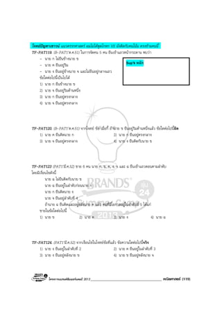 โครงการแบรนดซัมเมอรแคมป 2013_____________________________________ คณิตศาสตร (119)
โจทยปญหาเชาวน แนวตรรกศาสตร ผมไมไดพูดโกหก VS นั่งติดกับคนโนน ตรงขามคนนี้
TF-PAT119. (B-PAT1’ต.ค.51) ในการจัดคน 5 คน ยืนเขาแถวหนากระดาน พบวา
- นาย ก ไมยืนขางนาย ข
- นาย ค ยืนอยูริม
- นาย ง ยืนอยูขางนาย จ และไมยืนอยูกลางแถว
ขอใดตอไปนี้เปนไปได
1) นาย ก ยืนขางนาย ข
2) นาย จ ยืนอยูริมดานหนึ่ง
3) นาย ก ยืนอยูตรงกลาง
4) นาย จ ยืนอยูตรงกลาง
TF-PAT120. (B-PAT1’ต.ค.51) จากโจทย ขอ เมื่อกี้ ถานาย ข ยืนอยูริมดานหนึ่งแลว ขอใดตอไปนี้ผิด
1) นาย ค ยืนติดนาย ก 2) นาย ก ยืนอยูตรงกลาง
3) นาย จ ยืนอยูตรงกลาง 4) นาย ง ยืนติดกับนาย ข
TF-PAT123 (PAT1’มี.ค.52) ชาย 6 คน นาย ก, ข, ค, ง, จ และ ฉ ยืนเขาแถวตอนตามลําดับ
โดยมีเงื่อนไขดังนี้
นาย ฉ ไมยืนติดกับนาย ข
นาย ฉ ยืนอยูในลําดับกอนนาย ก
นาย ก ยืนติดนาย ง
นาย จ ยืนอยูลําดับที่ 4
ถานาย ฉ ยืนติดและอยูหลังนาย ค แลว คนที่มีโอกาสอยูในลําดับที่ 5 ไดแก
ชายในขอใดตอไปนี้
1) นาย ข 2) นาย ค 3) นาย ง 4) นาย ฉ
TF-PAT124. (PAT1’มี.ค.52) จากเงื่อนไขในโจทยขอที่แลว ขอความใดตอไปนี้จริง
1) นาย ง ยืนอยูในลําดับที่ 2 2) นาย ค ยืนอยูในลําดับที่ 3
3) นาย ง ยืนอยูหลังนาย ข 4) นาย ข ยืนอยูหลังนาย จ
Sup’k หลัก
 