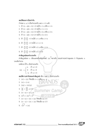คณิตศาสตร (12)_____________________________________ โครงการแบรนดซัมเมอรแคมป 2013
สมบัติของการไมเทากัน
กําหนด x, a, b เปนจํานวนจริง และ a < b แลว
1. ถา (x – a)(x – b) > 0 จะได x < a หรือ x > b
2. ถา (x – a)(x – b) < 0 จะได a < x < b
3. ถา (x – a)(x – b) ≥ 0 จะได x ≤ a หรือ x ≥ b
4. ถา (x – a)(x – b) ≤ 0 จะได a ≤ x ≤ b
5. ถา bx
ax
-
- > 0 จะได x < a หรือ x > b
6. ถา bx
ax
-
- < 0 จะได a < x < b
7. ถา bx
ax
-
- ≥ 0 จะได x ≤ a หรือ x > b
8. ถา bx
ax
-
- ≤ 0 จะได a ≤ x < b
คาสัมบูรณของจํานวนจริง
คาสัมบูรณของ a เขียนแทนดวยสัญลักษณ |a| หมายถึง ระยะหางระหวางจุดแทน 0 กับจุดแทน a
บนเสนจํานวน
บทนิยาม ให a เปนจํานวนจริง
a ถา a > 0
|a| = 0 ถา a = 0
-a ถา a < 0
สมบัติการเทากันของคาสัมบูรณ เมื่อ x และ y เปนจํานวนจริง
1. |x| = |y| ก็ตอเมื่อ x = y หรือ x = -y
2. |x| = |-x|
3. |xy| = |x||y|
4. y
x = |y|
|x| , y ≠ 0
5. |x – y| = |y – x|
6. |x2| = |x|2 = x2
7. |x + y| = |x| + |y| ก็ตอเมื่อ xy ≥ 0
8. |x - y| = |x| + |y| ก็ตอเมื่อ xy ≤ 0
9. 2x = |x|
 
