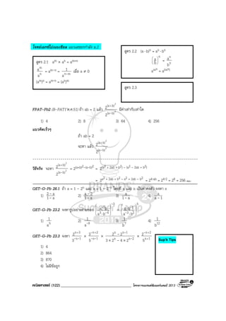 คณิตศาสตร (122)____________________________________ โครงการแบรนดซัมเมอรแคมป 2013
โจทยเอกซโปเนนเชียล แนวเลขยกกําลัง ม.2
FPAT-Pb2 (B-PAT1’ต.ค.51) ถา ab = 2 แลว 2
2
b)(a
b)(a
2
2
-
+
มีคาเทากับเทาใด
1) 4 2) 8 3) 64 4) 256
แนวคิดเร็วๆ
ถา ab = 2
จะหา แลว 2
2
b)(a
b)(a
2
2
-
+
วิธีจริง จะหา 2
2
b)(a
b)(a
2
2
-
+
= 2(a+b)2-(a-b)2
= 2(a2 + 2ab + b2) – (a2 – 2ab + b2)
= 2a2 + 2ab + b2 – a2 + 2ab – b2
= 24⋅ab = 24⋅2 = 28 = 256 ตอบ
QET-G-Pb 26.1 ถา a = 1 - 2n และ x = 1 - 2-n โดยที่ a และ n เปนคาคงตัว จงหา x
1) a1
a2
-
- 2) a1
2a
-
- 3) a1
a
- 4) 1a
a
-
QET-G-Pb 23.2 จงหารูปอยางงายของ
3
43
2
ba
ba
-
-
-








⋅
÷
5
23
1
ba
ba 







⋅
⋅
-
-
1) 5a
1 2) 9a
1
- 3) 7b
1 4) 12b
1
QET-G-Pb 23.3 จงหา 1n
3n
3
2
--
+
× 1n
2n
5
3
--
- +
× 2nn
1nn
2423
22
-
-
-
-
××
× 1n
2n
5
2
+
+-
1) 4
2) 864
3) 870
4) ไมมีขอถูก
สูตร 2.2 (a⋅ b)n = an ⋅ bn
n
b
a 





= n
n
b
a
amn = a(mn)
สูตร 2.3
สูตร 2.1 am × an = am+n
n
m
a
a = am-n = mna
1
- เมื่อ a ≠ 0
(am)n = am⋅n = (an)m
Sup’k Tips
 