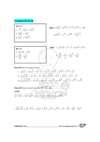 คณิตศาสตร (124)____________________________________ โครงการแบรนดซัมเมอรแคมป 2013
การเลขยกกําลัง กับ รูด
พิสูจน ii) m n a = m
1
n
1
)(a = m
1
n
1
a ⋅
= mn
1
a ⋅ = mn a
iii) n ma = n
m
a = kn
km
a ⋅
⋅
= kn kma⋅ ⋅
พิสูจน i) n a n b = n
1
a ⋅ n
1
b = n
1
b)(a⋅ = n ba⋅
ii) n
n
b
a =
1
n
1
n
a
b
= n
1
b
a 





= n
b
a
ตัวอยางที่ 5.2.1 จงหารูปอยางงายของ
i) aa = 2
1
aa⋅ = 2
11 aa ⋅ = 2
11
a +
= 2
3
a = 2
1
2
3
)(a = 2
1
2
3
a ⋅
= 4
3
a
ii) aaa = 4
3
aa⋅ = 4
31 aa ⋅ = 4
31
a +
= 4
7
a = 2
1
4
7
)(a = 2
1
4
7
a ⋅
= 8
7
a
iii) aaaa = 8
7
aa⋅ = 8
71 aa ⋅ = 8
71
a +
= 8
15
a = 2
1
8
15
)(a = 2
1
8
15
a ⋅
= 16
15
a
ตัวอยางที่ 5.2.2 จงหารูปอยางงายของ 3 54 6aa ⋅ ตอบ.........................
แนวคิด
3 54 6aa ⋅ = 3 5
14 (6a)a ⋅ = 3 5
1
5
14 a6a ⋅⋅ = 3 5
145
1
aa6 ⋅⋅ =
3
5
14
5
1
a6
+
⋅
= 3 5
21
5
1
66 ⋅ = 3
1
5
21
5
1
)a(6 ⋅ = 3
1
5
1
}{6 ⋅ 3
1
5
21
][a = 3
1
5
1
6 ⋅
⋅ 3
1
5
21
a ⋅
= 15
1
6 ⋅ 15
21
a = 15 16 ⋅ 15 21a
สูตร 5.1
i) n
m
a = (n a )m = n ma
ii) m n a = mn a
iii) n ma = nk mka
สูตร 5.2
i) n a n b = n ab
ii) n
n
b
a = n
b
a
 