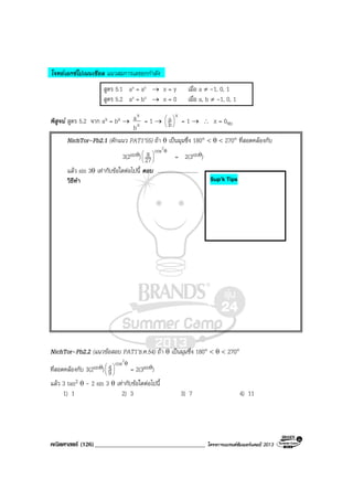 คณิตศาสตร (126)____________________________________ โครงการแบรนดซัมเมอรแคมป 2013
โจทยเอกซโปเนนเชียล แนวสมการเลขยกกําลัง
สูตร 5.1 ax = ay → x = y เมื่อ a ≠ -1, 0, 1
สูตร 5.2 ax = bx → x = 0 เมื่อ a, b ≠ -1, 0, 1
พิสูจน สูตร 5.2 จาก ax = bx → x
x
b
a = 1 →
x
b
a 





= 1 → ∴ x = 0จบ
NichTor–Pb2.1 (ดักแนว PAT1’55) ถา θ เปนมุมซึ่ง 180° < θ < 270° ที่สอดคลองกับ
3(2sinθ)
θ






2
cos
27
8 = 2(3sinθ)
แลว sin 3θ เทากับขอใดตอไปนี้ ตอบ ..............................
วิธีทํา
NichTor–Pb2.2 (แนวขอสอบ PAT1’ธ.ค.54) ถา θ เปนมุมซึ่ง 180° < θ < 270°
ที่สอดคลองกับ 3(2sinθ)
θ






2
cos
9
4 = 2(3sinθ)
แลว 3 tan2 θ - 2 sin 3 θ เทากับขอใดตอไปนี้
1) 1 2) 3 3) 7 4) 11
Sup’k Tips
 