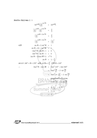 โครงการแบรนดซัมเมอรแคมป 2013_____________________________________ คณิตศาสตร (127)
NichTor–Pb2.2 ตอบ 2) 3
3(2sinθ)
θ






2
cos
9
4 = 2(3sinθ)
θ





 ins
3
2 θ






2
2cos
3
2 = 3
2
θθ +






2
2cossin
3
2 = 3
2
θθ +






2
2cossin
3
2 =
1
3
2





จะได sin θ + 2 cos2 θ = 1
sin θ + 2(1 - sin2 θ) = 1
-2sin2 θ + sin θ + 1 = 0
2sin2 θ - sin θ - 1 = 0
(sin θ - 1)(2sin θ + 1) = 0
sin θ = 1, - 2
1
เพราะวา 180° < θ < 270° ฉะนั้น sin θ = - 2
1 ทําให θ = 210°
∴ 3tan2 θ - 2sin 3θ = 3tan2 210° - 2sin 630°
= 3tan2
6
7π - 2⋅ sin 2
7π
= 3tan2 





+ ππ 6 - 2⋅ sin 2
7π
ยุบมุมดวยตรีโกณในวงกลม
= 3 tan2 




 π
6 - 2⋅ sin 2
7π
= 3
2
3
1 







- 2(-1)
= 1 + 2
= 3
 