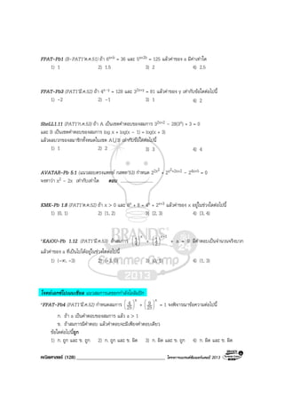 คณิตศาสตร (128)____________________________________ โครงการแบรนดซัมเมอรแคมป 2013
FPAT-Pb1 (B-PAT1’ต.ค.51) ถา 6a+b = 36 และ 5a+2b = 125 แลวคาของ a มีคาเทาใด
1) 1 2) 1.5 3) 2 4) 2.5
FPAT-Pb3 (PAT1’มี.ค.52) ถา 4x–y = 128 และ 32x+y = 81 แลวคาของ y เทากับขอใดตอไปนี้
1) -2 2) –1 3) 1 4) 2
SheLL1.11 (PAT1’ก.ค.53) ถา A เปนเซตคําตอบของสมการ 32x+2 – 28(3x) + 3 = 0
และ B เปนเซตคําตอบของสมการ log x + log(x – 1) = log(x + 3)
แลวผลบวกของสมาชิกทั้งหมดในเซต AU B เทากับขอใดตอไปนี้
1) 1 2) 2 3) 3 4) 4
AVATAR-Pb 5.1 (แนวสอบตรงแพทย กสพท’53) กําหนด 22x2
+ 2x2+2x+2 – 24x+5 = 0
จงหาวา x2 – 2x เทากับเทาใด ตอบ ..............................
KMK-Pb 1.8 (PAT1’ต.ค.52) ถา x > 0 และ 8x + 8 = 4x + 2x+3 แลวคาของ x อยูในชวงใดตอไปนี้
1) [0, 1) 2) [1, 2) 3) [2, 3) 4) [3, 4)
*KAiOU-Pb 1.12 (PAT1’มี.ค.53) ถาสมการ
x
4
1





+
1x
2
1 -






+ a = 0 มีคําตอบเปนจํานวนจริงบวก
แลวคาของ a ที่เปนไปไดอยูในชวงใดตอไปนี้
1) (-∞, -3) 2) (-3, 0) 3) (0, 1) 4) (1, 3)
โจทยเอกซโปเนนเชียล แนวสมการเลขยกกําลังโอลิมปก
*FPAT-Pb4 (PAT1’มี.ค.52) กําหนดสมการ
x
25
4 





+
x
25
9 





= 1 จงพิจารณาขอความตอไปนี้
ก. ถา a เปนคําตอบของสมการ แลว a > 1
ข. ถาสมการมีคําตอบ แลวคําตอบจะมีเพียงคําตอบเดียว
ขอใดตอไปนี้ถูก
1) ก. ถูก และ ข. ถูก 2) ก. ถูก และ ข. ผิด 3) ก. ผิด และ ข. ถูก 4) ก. ผิด และ ข. ผิด
 