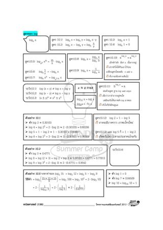 คณิตศาสตร (130)____________________________________ โครงการแบรนดซัมเมอรแคมป 2013
สูตรของ log
สูตร 10.1! loga x + loga y = loga x⋅ y
สูตร 10.2! logz x – loga y = loga y
x
สูตร10.5! logan xm = n
m ⋅ loga x
สูตร10.6! loga x
1 = –loga x
สูตร10.7! loga xn = loga1/n x
สูตร10.8! logb a = blog
alog
c
c
สูตร10.9! loga x = alog
1
x
สูตร10.10! b blog a log x
x = a
เอ็กซกําลัง ลอก a นั้นยากอยู
ฝากหัวใจใหกันเอาไวกอน
เปลี่ยนสูตรโดยสลับ x และ a
ที่เราจะตองหางเหินไป
สูตร10.12! log 2 = 1 – log 5
อาจจะมีบางคราว เราพบใครใหม
สูตร10.13! และ log 5 ก็ = 1 – log 2
เกิดหวั่นไหว ไปตามประสาคนไกลกัน
ตัวอยาง 10.1
จํา log 2 ≈ 0.30103
log 4 = log 22 = 2⋅ (log 2) ≈ 2⋅ (0.30103) = 0.60206
log 5 = 1 – log 2 ≈ 1 – 0.30103 = 0.69897
log 8 = log 23 = 3⋅ (log 2) ≈ 3⋅ (0.30103) = 0.90309
จํา log 1 = 0
จํา log 7 ≈ 0.84509
log 10 = log10 10 = 1
ตัวอยาง 10.3
จํา log 3 ≈ 0.4771
log 6 = log (2 × 3) = log 2 + log 3 ≈ 0.30103 + 0.4771 = 0.77813
log 9 = log 32 = 2⋅ (log 3) ≈ 2⋅ (0.4771) = 0.9542
ระวัง10.1! log (x + y) ≠ log x + log y
ระวัง10.2! log (x – y) ≠ log x – log y
ระวัง10.3! (x ± y)n ≠ xn ± yn
สูตร 10.3! loga a = 1
สูตร 10.4! loga 1 = 0
loga x
ระวัง10.4!
log10 x = log x
logex = xnl
e ≈ 2.7182
ตัวอยาง 10.5 จงหาคาของ log3 15 + log3 12 + log3 5 – log3 9
วิธีทํา = log3 




 ××
9
151215 = log3 100 = log3 102 = 2⋅ (log3 10)
= 2⋅ 







3log
1
10
= 2⋅ 





3log
1 ≈ 2⋅ 





0.4771
1
สูตร10.11! blog a
b = a
ตอดวยสูตร ฐาน log และ expo
เผื่อวาเราลําบากอยูหนใด
เหมือนกันใหเอาหลัง log มาตอบ
หัวใจก็ยังมีคนดูแล
 