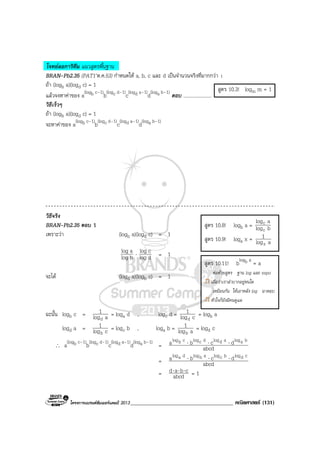 โครงการแบรนดซัมเมอรแคมป 2013_____________________________________ คณิตศาสตร (131)
โจทยลอการิทึม แนวสูตรพื้นฐาน
BRAN-Pb2.35 (PAT1’ต.ค.53) กําหนดให a, b, c และ d เปนจํานวนจริงที่มากกวา 1
ถา (logb a)(logd c) = 1
แลวจงหาคาของ a(logb c–1)
b(logc d–1)
c(logd a–1)
d(loga b–1)
ตอบ .......................
วิธีเร็วๆ
ถา (logb a)(logd c) = 1
จะหาคาของ a(logb c–1)
b(logc d–1)
c(logd a–1)
d(loga b–1)
วิธีจริง
BRAN-Pb2.35 ตอบ 1
เพราะวา (logb a)(logd c) = 1
blog
alog ⋅ dlog
clog = 1
จะได (logd a)(logb c) = 1
ฉะนั้น logb c = alog
1
d
= loga d , logc d = clog
1
d
= logb a
logd a = clog
1
b
= logc b , loga b = alog
1
b
= logd c
∴ a(logb c–1)
b(logc d–1)
c(logd a–1)
d(loga b–1)
= abcd
dcba balogadlogdclogcblog ⋅⋅⋅
= abcd
dcba cdlogbclogablogdalog ⋅⋅⋅
= abcd
cbad ⋅⋅⋅ = 1
สูตร 10.8! logb a = blog
alog
c
c
สูตร 10.9! loga x = alog
1
x
สูตร 10.3! logm m = 1
สูตร 10.11! blogb a
= a
ตอดวยสูตร ฐาน log และ expo
เผื่อวาเราลําบากอยูหนใด
เหมือนกัน ใหเอาหลัง log มาตอบ
หัวใจก็ยังมีคนดูแล
 