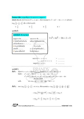 โครงการแบรนดซัมเมอรแคมป 2013_____________________________________ คณิตศาสตร (133)
โจทยลอการิทึม แนวสูตรพื้นฐาน VS ผลบวกราก, ผลคูณราก
BRAN-Pb1.10 (PAT1’ต.ค.53) ถา a, b และ c เปนรากของสมการ x3 + kx2 – 18x + 2 = 0 แลวจงหา
log27 





++ c
1
b
1
a
1 เมื่อ k เปนจํานวนจริง
1) 9
1 2) 3
1 3) 3
2 4) 1
แนวคิดเร็ว
1⋅x3 + kx2 – 18x + 2 = 0
ผลบวกราก = a + b + c = ....................
a⋅ b + b⋅ c + c⋅ a = ....................
ผลคูณราก = a⋅ b⋅ c = ....................
แนวคิดที่ 2
ขั้นที่ 1 เนื่องจาก x = a, b, c เปนราก(เปนคําตอบ)ของสมการ x3 + kx2 – 18x + 2 = 0
จึงไดวา x3 + kx2 – 18x + 2 = (x – a)(x – b)(x – c)
x3 + kx2 – 18x + 2 = x3 – (a + b + c)x2 + (ab + bc + ca)x – abc
เทียบสัมประสิทธิ์
ฉะนั้น ab + bc + ca = –18 และ abc = –2
ขั้นที่ 2 จะหา log27 





++ c
1
b
1
a
1 = หา ค.ร.น. เพื่อรวมเศษสวน = log27 





⋅⋅⋅ ++
ab
ab
c
1
ac
ac
b
1
bc
bc
a
1
= log27 




 ++
abc
abacbc = log27 





2
18
-
- = log27 9
= log33 32 = 3
2 ⋅ (log3 3) = 3
2 ⋅ (1) = 3
2 ตอบ
เทคนิคลั่นลา กับ ครู Sup’k
ผลคูณราก คือ..................... ผลบวกราก คือ.........................
จับมือไวแลวไปดวยกัน เหมือนวาไมมีวันจะพรากไป
แลวไลเครื่องหมาย + , - , - , ... ..............................
ทําอะไรไดดั่งฝนใฝ ถาเรารวมใจ
แตขอให................. co-ef หนาสุด ตองเปน .......
จุดหมายที่ฝนกันไว ก็คงไมเกินมือเรา
 