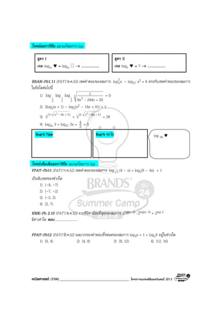 คณิตศาสตร (134)____________________________________ โครงการแบรนดซัมเมอรแคมป 2013
โจทยลอการิทึม แนวแกสมการ log
BRAN-Pb1.11 (PAT1’ต.ค.53) เซตคําตอบของสมการ xlog2
3 – log27 x3 = 6 ตรงกับเซตคําตอบของสมการ
ในขอใดตอไปนี้
1) 1
4
log 1
3
log 1
2
log 3 2 29244x9x
1
+-
= 0
2) 2log2(x + 1) – log2(x2 – 14x + 41) = 1
3) )58xx(1 2
3 ++ -
+ )58xx(2 2
3 ---
= 28
4) log3x 3 + log27 3x + 3
4 = 0
โจทยเพิ่มเติมลอการิทึม แนวแกสมการ log
FPAT-Pb11 (PAT1’ก.ค.52) เซตคําตอบของสมการ 2log (4 – x) = log2(9 – 4x) + 1
เปนสับเซตของชวงใด
1) [–9, –7)
2) [–7, –2)
3) [–2, 2)
4) [2, 7)
KMK-Pb 2.10 (PAT1’ต.ค.52) รากที่มีคานอยที่สุดของสมการ 2log(x–2) ⋅ 2log(x–3) = 2log 2
มีคาเทาใด ตอบ...........................
FPAT-Pb12 (PAT1’มี.ค.52) ผลบวกของคําตอบทั้งหมดของสมการ log3x = 1 + logx9 อยูในชวงใด
1) [0, 4) 2) [4, 8) 3) [8, 12) 4) [12, 16)
สูตร I
เจอ logm ♥ = logm → ....................
สูตร II
เจอ log5 ♥ = 7 → ....................
Sup’k ระวัง log m ♥Sup’k Tips
 