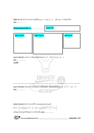 โครงการแบรนดซัมเมอรแคมป 2013_____________________________________ คณิตศาสตร (135)
KMK-Pb 2.9 (PAT1’ต.ค.52) กําหนดให logy x + 4 logx y = 4 แลว logy x3 เทากับเทาใด
ตอบ...........................
โจทยแนวใหมเซอรไพส แนว....................................
Sup’k-Pb2.28.1 จงหาคา x ซึ่งสอดคลองกับสมการ (x2 – 36)4 = cos (x⋅ π) – 1
ตอบ ..........................
แนวคิด
Sup’k-Pb2.28.2 (ดักแนวPAT1) จงหาคา x ใหครบทุกตัว ซึ่งสอดคลองกับสมการ 2x - = 32 – x5
ตอบ...........................
BRAN-Pb2.28 (PAT1’ต.ค.53) ให R แทนเซตของจํานวนจริง
ถา B = 












 =+++ π∈ 117xcos310)7xx(logRx 22
2 ---
แลวผลบวกของสมาชิกในเซต B เทากับเทาใด ตอบ...........................
Sup’k Tips1.1 Sup’k Tips1.2 สูตรแถม1.3
Sup’k ระวัง
 