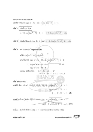 คณิตศาสตร (136)____________________________________ โครงการแบรนดซัมเมอรแคมป 2013
BRAN-Pb2.28 ตอบ 0003.00
แนวคิด จากสมการ log2(–x2 + 7x – 10) + 3 17xcos 2 -





+π = 1
ขั้นที่ 1 เงื่อนไข 0 ≤ ใตรูด
∴ 0 ≤ cos 





+π 7x2 – 1 → ∴ 1 ≤ cos 





+π 7x2 → (๑)
ขั้นที่ 2 เงื่อนไขตรีโกณ –1 ≤ cos θ ≤ 1 จะได ∴ -1 ≤ cos 





+π 7x2 ≤ 1 → (๒)
ขั้นที่ 3 จาก (๑) และ (๒) ใชกฎการตอราคา
จะไดวา cos 





+π 7x2 = 1 เทานั้น
แทนคาในโจทย log2(–x2 + 7x – 10) + 3⋅ 17xcos 2 -





+π = 1
∴ log2(–x2 + 7x – 10) + 3⋅ 11 - = 1
log2(–x2 + 7x – 10) = 1
ปลด log ไปเสียบอีกฝง (–x2 + 7x – 10) = 21
–x2 + 7x – 10 = 2 → ∴ x = 3, 4
ขั้นที่ 4 ตรวจคําตอบ
กรณีที่1 เมื่อ x = 3 แลว log2(–32 + 7⋅3 – 10) + 3⋅ 173cos 2 -





+π = 1
log2(2) + 3⋅ 11- = 1
1 + 3⋅ 0 = 1 จริง
กรณีที่ 2 เมื่อ x = 4 แลว log2(–42 + 7⋅4 – 10) + 3⋅ 174cos 2 -





+π = 1
log2(2) + 3⋅ 1)23cos( -π⋅ = 1 ไมจริง
ดังนั้น x = 3 เทานั้น จึงได B = {3} → ∴ ผลบวกของสมาชิกใน B เทากับ 3 ตอบ
 