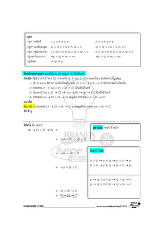 คณิตศาสตร (138)____________________________________ โครงการแบรนดซัมเมอรแคมป 2013
โจทยตรรกศาสตร แนวพื้นฐาน VS สมมูล VS สัจนิรันดร
BRAN-Pb1.1 (PAT1’ต.ค.53) กําหนดให A, B และ C เปนประพจนใดๆ ขอใดตอไปนี้ถูกตอง
1) ถา A ↔ B มีคาความจริงเปนจริง แลว (B ∧ C) → (∼A → C) มีคาความจริงเปนเท็จ
2) ประพจน A → [(A ∧ B) ∨ (B ∨ C)] เปนสัจนิรันดร
3) ประพจน [(A ∧ B) → C] → [(A → B) → (A → C)] เปนสัจนิรันดร
4) ประพจน (A → C) ∧ (B → C) สมมูลกับประพจน (A ∧ B) → C
แนวคิด
ชอย ขอ 4) ประพจน (A → C) ∧ (B → C) ≡ สมมูลกับประพจน (A ∧ B) → C
วิธีเร็วๆ
วิธีจริง ผิด เพราะ
(A → C) ∧ (B → C) ≡
≡ (∼A ∨ C) ∧ (∼B ∨ C)
≡ (∼A ∧ ∼B) ∨ C
≡ ∼(A ∨ B) ∨ C
≡ (A ∨ B) → C
≡ (A ∧ B) → C
สูตร
กฎการสลับที่ p ∧ q ≡ q ∧ p p ∨ q ≡ q ∨ p
กฎการเปลี่ยนกลุม (p ∧ q) ∧ r ≡ p ∧ (q ∧ r) (p ∨ q) ∨ r ≡ p ∨ (q ∨ r)
กฎการคูณกระจาย p ∧ (q ∨ r) ≡ (p ∧ q) ∨ (p ∧ r) p ∨ (q ∧ r) ≡ (p ∨ q) ∧ (p ∨ r)
กฎเดอรมอนแกน ∼(p ∧ q) ≡ ∼p ∨ ∼q ∼(p ∨ q) ≡ ∼p ∧ ∼q
กฎนิเสธ ∼(∼p) ≡ p
สูตรนิยม “หนา ชี้ หลัง”
Sup’k Tips
(q ∧ r) → p ≡ (q → p) ∨ (r → p)
(q ∨ r) → p ≡ (q → p) ∧ (r → p)
p → (q ∧ r) ≡ (p → q) ∧ (p → r)
p → (q ∨ r) ≡ (p → q) ∨ (p → r)
 