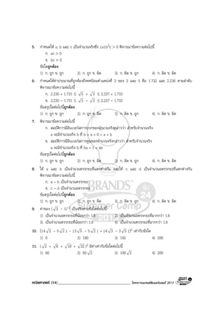 คณิตศาสตร (14)_____________________________________ โครงการแบรนดซัมเมอรแคมป 2013
5. กําหนดให a, b และ c เปนจํานวนจริงซึ่ง |a|b3c > 0 พิจารณาขอความตอไปนี้
ก. ac > 0
ข. bc > 0
ขอใดถูกตอง
1) ก. ถูก ข. ถูก 2) ก. ถูก ข. ผิด 3) ก. ผิด ข. ถูก 4) ก. ผิด ข. ผิด
6. กําหนดใหคาประมาณที่ถูกตองถึงทศนิยมตําแหนงที่ 3 ของ 3 และ 5 คือ 1.732 และ 2.236 ตามลําดับ
พิจารณาขอความตอไปนี้
ก. 2.235 + 1.731 ≤ 5 + 3 ≤ 2.237 + 1.733
ข. 2.235 – 1.731 ≤ 5 – 3 ≤ 2.237 – 1.733
ขอสรุปใดตอไปนี้ถูกตอง
1) ก. ถูก ข. ถูก 2) ก. ถูก ข. ผิด 3) ก. ผิด ข. ถูก 4) ก. ผิด ข. ผิด
7. พิจารณาขอความตอไปนี้
ก. สมบัติการมีอินเวอรสการบวกของจํานวนจริงกลาววา สําหรับจํานวนจริง
a จะมีจํานวนจริง b ที่ b + a = 0 = a + b
ข. สมบัติการมีอินเวอรสการคูณของจํานวนจริงกลาววา สําหรับจํานวนจริง
a จะมีจํานวนจริง b ที่ ba = 1 = ab
ขอสรุปใดตอไปนี้ถูกตอง
1) ก. ถูก ข. ถูก 2) ก. ถูก ข. ผิด 3) ก. ผิด ข. ถูก 4) ก. ผิด ข. ผิด
8. ให a และ b เปนจํานวนตรรกยะที่แตกตางกัน และให c และ d เปนจํานวนอตรรกยะที่แตกตางกัน
พิจารณาขอความตอไปนี้
ก. a – b เปนจํานวนตรรกยะ
ข. c – d เปนจํานวนอตรรกยะ
ขอสรุปใดตอไปนี้ถูกตอง
1) ก. ถูก ข. ถูก 2) ก. ถูก ข. ผิด 3) ก. ผิด ข. ถูก 4) ก. ผิด ข. ผิด
9. คาของ ( 3 - 1)-2 เปนจริงตามขอใดตอไปนี้
1) เปนจํานวนอตรรกยะที่นอยกวา 1.8 2) เปนจํานวนอตรรกยะที่มากกวา 1.8
3) เปนจํานวนตรรกยะที่นอยกวา 1.8 4) เปนจํานวนตรรกยะที่มากกวา 1.8
10. (|4 3 - 5 2 | - |3 5 - 5 2 | + |4 3 - 3 5 |)2 เทากับขอใด
1) 0 2) 180 3) 192 4) 200
11. ( 2 + 8 + 18 + 32 )2 มีคาเทากับขอใดตอไปนี้
1) 60 2) 60 2 3) 100 2 4) 200
 