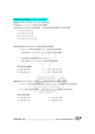 คณิตศาสตร (142)____________________________________ โครงการแบรนดซัมเมอรแคมป 2013
โจทยตรรกศาสตรเพิ่มเติม แนวสมมูล VS สัจนิรันดร
SheLL1.1 (PAT1’ก.ค.53) ให p, q, r และ s เปนประพจน
ถาประพจน (p ∨ q) → (r ∨ s) มีคาความจริงเปนเท็จ
และประพจน p ↔ r มีคาความจริงเปนจริง ประพจนในขอใดตอไปนี้มีคาความจริงเปนจริง
1) (q → p) ∧ (q → r)
2) q → [p ∨ (q ∧ ∼r)]
3) (p → s) ↔ (r ↔ q)
4) (r ↔ s) ∧ [q → (p ∧ r)]
Peach–Pb 2.44 (แนวPAT1’ต.ค.55) จงพิจารณาขอความตอไปนี้
ก. ถา p, q, r เปนประพจน ซึ่ง p ⇒ (q ∧ r) มีคาความจริงเปนจริง
แลวประพจน r ⇒ [(p ⇒ q) ∧ (p ⇒ r)] มีคาความจริงเปนจริง
ข. กําหนดให เอกภพสัมพัทธ คือ {x|x2 ≤ 2x + 3}
แลว ประพจน ∃x [3x + 6 = 33 – x] มีคาความจริงเปนจริง
ขอใดตอไปนี้สรุปถูกตอง
1) ก. ถูก และ ข. ถูก 2) ก. ถูก แต ข. ผิด
3) ก. ผิด แต ข. ถูก 4) ก. ผิด และ ข. ผิด
KMK-Pb 1.2 (PAT1’ต.ค.52) กําหนดให p, q, r เปนประพจน พิจารณาขอความตอไปนี้
ก. ถา q ∧ r มีคาความจริงเปนจริง แลว p และ p ∨ [(q ∧ r) → p] มีคาความจริงเหมือนกัน
ข. ถา p มีคาความจริงเปนเท็จ แลว r และ (p → q) ∧ r มีคาความจริงเหมือนกัน
ขอใดตอไปนี้เปนจริง
1) ก. ถูก และ ข. ถูก 2) ก. ถูก และ ข. ผิด
3) ก. ผิด และ ข. ถูก 4) ก. ผิด และ ข. ผิด
 