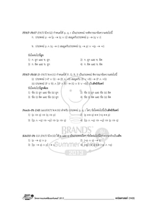 โครงการแบรนดซัมเมอรแคมป 2013_____________________________________ คณิตศาสตร (143)
FPAT-Pb17 (PAT1’มี.ค.52) กําหนดให p, q, r เปนประพจน จงพิจารณาขอความตอไปนี้
ก. ประพจน p → (p → (q ∨ r)) สมมูลกับประพจน p → (q ∨ r)
ข. ประพจน p ∧ (q → r) สมมูลกับประพจน (q → p) ∨ ∼(p → ∼r)
ขอใดตอไปนี้ถูก
1) ก. ถูก และ ข. ถูก 2) ก. ถูก และ ข. ผิด
3) ก. ผิด และ ข. ถูก 4) ก. ผิด และ ข. ผิด
FPAT-Pb18 (B-PAT1’ต.ค.51) กําหนดให P, Q, R, S เปนประพจน พิจารณาขอความตอไปนี้
(i) ประพจน (∼P ∨ Q) → (R ∧ ∼S) สมมูลกับ (S ∨ ∼R) → (P ∧ ∼Q)
(ii) ประพจน (P ∨ R) ∧ [(P ∧ R) → (Q ∨ R ∨ ∼S)] เปนสัจนิรันดร
ขอใดตอไปนี้ถูกตอง
1) ขอ (i) ถูก และ ขอ (ii) ถูก 2) ขอ (i) ถูก และ ขอ (ii) ผิด
3) ขอ (i) ผิด และ ขอ (ii) ถูก 4) ขอ (i) ผิด และ ขอ (ii) ผิด
Peach–Pb 2.43 (แนวPAT1’ต.ค.55) สําหรับ ประพจน p, q, r ใดๆ ขอใดตอไปนี้เปนสัจนิรันดร
1) (p ⇒ q) ⇒ (q ⇒ p) 2) (p ↔ q) ↔ (∼q ↔ p)
3) ((p ∧ ∼q) ⇒ ∼p) ⇒ (p ⇒ q) 4) ((p ∧ ∼q) ⇒ ∼q) ⇒ (p ⇒ q)
KAiOU-Pb 1.1 (PAT1’มี.ค.53) ให p และ q เปนประพจนใดๆ ขอใดตอไปนี้มีคาความจริงเปนเท็จ
1) (p → q) ∨ p 2) (∼p ∧ q) → q
3) [(p → q) ∧ p] → q 4) (∼p → q) ↔ (∼p ∧ ∼q)
 