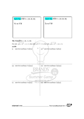 คณิตศาสตร (144)____________________________________ โครงการแบรนดซัมเมอรแคมป 2013
วิจัย กําหนดให U = {-5, -1, 10}
P(x) แทน 21)(x + = x + 1, Q(x) แทน 1x + > 2, S(x) แทน 21)(x + = |x + 1|
แนวคิด
(i) จงหาคาความจริงของ ∀x[P(x)] (ii) จงหาคาความจริงของ ∃x[P(x)]
(iii) จงหาคาความจริงของ ∀x[Q(x)] (iv) จงหาคาความจริงของ ∃x[Q(x)]
(v) จงหาคาความจริงของ ∀x[S(x)] (vi) จงหาคาความจริงของ ∃x[S(x)]
Sup’k Tips ถาให U = {10, 20, 30}
∀x จะ T ได
Sup’k Tips ถาให U = {10, 20, 30}
∃x จะ T ได
 