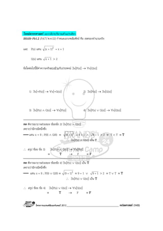 โครงการแบรนดซัมเมอรแคมป 2013_____________________________________ คณิตศาสตร (145)
โจทยตรรกศาสตร แนววลีบงปริมาณตัวแปรเดียว
BRAN-Pb1.2 (PAT1’ต.ค.53) กําหนดเอกภพสัมพัทธ คือ เซตของจํานวนจริง
และ P(x) แทน 21)(x + = x + 1
Q(x) แทน 1x + > 2
ขอใดตอไปนี้มีคาความจริงตรงขามกับประพจน ∃x[P(x)] → ∀x[Q(x)]
1) ∃x[∼P(x)] → ∀x[∼Q(x)] 2) ∃x[P(x)] → ∃x[Q(x)]
3) ∃x[P(x) ∧ Q(x)] → ∀x[P(x)] 4) ∃x[P(x) ∨ Q(x)] → ∀x[Q(x)]
ทด พิจารณาบางสวนของ ชอยขอ 3) ∃x[P(x) ∧ Q(x)]
เพราะวามีกรณีหนึ่งซึ่ง
แทน x = 8 ; P(8) ∧ Q(8) ≡ 21)(8 + = 8 + 1 ∧ 18 + > 2 ≡ T ∧ T ≡ T
∴ ∃x[P(x) ∧ Q(x)] เปน T
∴ สรุป ชอย ขอ 3) ∃x[P(x) ∧ Q(x)] → ∀x[P(x)]
≡ T → F ≡ F
ทด พิจารณาบางสวนของ ชอยขอ 4) ∃x[P(x) ∨ Q(x)] เปน T
เพราะวามีกรณีหนึ่งซึ่ง
แทน x = 9 ; P(9) ∨ Q(9) ≡ 21)(9 + ≡ 9 + 1 ∨ 19 + > 2 ≡ T ∨ T ≡ T
∴ ∃x[P(x) ∨ Q(x)] เปน T
∴ สรุป ชอย ขอ 4) ∃x[P(x) ∨ Q(x)] → ∀x[Q(x)]
≡ T → F ≡ F
 