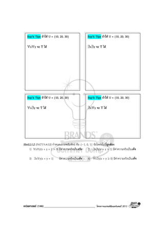 คณิตศาสตร (146)____________________________________ โครงการแบรนดซัมเมอรแคมป 2013
SheLL1.2 (PAT1’ก.ค.53) กําหนดเอกภพสัมพัทธ คือ {–1, 0, 1} ขอใดตอไปนี้ถูกตอง
1) ∀x∀y[x + y + 2 > 0] มีคาความจริงเปนจริง 2) ∃x∃y[x + y > 1] มีคาความจริงเปนเท็จ
3) ∃x∀y[x + y = 1] มีคาความจริงเปนเท็จ 4) ∀x∃y[x + y ≥ 0] มีคาความจริงเปนเท็จ
Sup’k Tips ถาให U = {10, 20, 30}
∀x∀y จะ T ได
Sup’k Tips ถาให U = {10, 20, 30}
∃x∃y จะ T ได
Sup’k Tips ถาให U = {10, 20, 30}
∀x∃y จะ T ได
Sup’k Tips ถาให U = {10, 20, 30}
∃x∀y จะ T ได
 