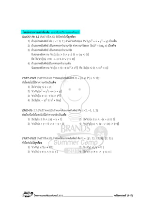 โครงการแบรนดซัมเมอรแคมป 2013_____________________________________ คณิตศาสตร (147)
โจทยตรรกศาสตรเพิ่มเติม แนววลีบงปริมาณสองตัวแปร
KAiOU-Pb 1.2 (PAT1’มี.ค.53) ขอใดตอไปนี้ถูกตอง
1) ถาเอกภพสัมพัทธ คือ {–1, 0, 1} คาความจริงของ ∀x∃y[x2 + x = y2 + y] เปนเท็จ
2) ถาเอกภพสัมพัทธ เปนเซตของจํานวนจริง คาความจริงของ ∃x[3x = log3 x] เปนจริง
3) ถาเอกภพสัมพัทธ เปนเซตของจํานวนจริง
นิเสธของขอความ ∀x∃y[(x > 0 ∧ y ≤ 0) ∧ (xy < 0)]
คือ ∃x∀y[(xy < 0) → (x ≤ 0 ∨ y > 0)]
4) ถาเอกภพสัมพัทธเปนเซตของจํานวนเต็ม
นิเสธของขอความ ∀x[(x > 0) → (x3 ≥ x2)] คือ ∃x[(x ≤ 0) ∧ (x3 < x)]
FPAT-Pb21 (PAT1’ก.ค.52) กําหนดเอกภพสัมพัทธ U = {n ∈ I+ | n ≤ 10}
ขอใดตอไปนี้มีคาความจริงเปนเท็จ
1) ∃x∀y[xy ≤ x + y]
2) ∀x∀y[(x2 = y2) → (x = y)]
3) ∀x∃y[(x ≠ 1) → (x > y2)]
4) ∃x∃y[(x – y)2 ≥ y2 + 9xy]
KMK-Pb 1.1 (PAT1’ต.ค.52) กําหนดใหเอกภพสัมพัทธ คือ {–2, –1, 1, 2}
ประโยคในขอใดตอไปนี้มีคาความจริงเปนเท็จ
1) ∃x∃y[x ≤ 0 ∧ |x| = y + 1] 2) ∃x∀y[x ≤ y ∧ –(x + y) ≥ 0]
3) ∀x∃y[x + y = 0 ∨ x – y = 0] 4) ∀x∀y[|x| < |y| ∨ |x| > |y|]
FPAT-Pb22 (PAT1’มี.ค.52) กําหนดใหเอกภพสัมพัทธ คือ U = {{1, 2}, {1, 3}, {2, 3}}
ขอใดตอไปนี้ถูกตอง
1) ∀x∀y[ xI y ≠ ∅ ] 2) ∀x∀y[ xU y = U ]
3) ∀x∃y[ y ≠ x ∧ y ⊂ x ] 4) ∃x∀y[ y ≠ x ∧ y ⊂ x ]
 