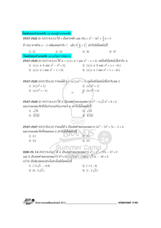 โครงการแบรนดซัมเมอรแคมป 2013_____________________________________ คณิตศาสตร (149)
โจทยระบบจํานวนจริง แนวทฤษฎีบทเศษเหลือ
FPAT-Pb32 (B-PAT1’ต.ค.51) ให c เปนคาคงตัว และ P(x) = x3 – 3x2 + 2
c x + 5
ถา P(x) หารดวย x – 2 เหลือเศษเทากับ 7 แลว P 





+ 23
c เทากับขอใดตอไปนี้
1) 31 2) 33 3) 35 4) 37
โจทยระบบจํานวนจริง แนวแกสมการพหุนาม
FPAT-Pb34 (B-PAT1’ต.ค.51) ให A = {x| x ∈ I และ x3 – x = 0} เซตในขอใดตอไปนี้เทากับ A
1) {x| x ∈ R และ x2 – x4 = 0} 2) {x| x ∈ R และ x3 + x = –2x}
3) {x| x ∈ I และ x2 – 1 = 0} 4) {x| x ∈ I และ x2 + 1 = –2x}
FPAT-Pb35 (PAT1’มี.ค.52) กําหนดให S = {x| |x|3 = 1} เซตในขอใดตอไปนี้เทากับเซต S
1) {x| x3 = 1} 2) {x| x2 = 1}
3) {x| x3 = –1} 4) {x| x4 = x}
FPAT-Pb36 (B-PAT1’ต.ค.51) ให A เปนเซตคําตอบของสมการ x4 – 5 2 x2 + 8 = 0
ผลบวกของสมาชิกที่เปนจํานวนจริงบวกของ A เทากับขอใดตอไปนี้
1) 18 2) 24
3) 4 242 4) 4 162
FPAT-Pb37 (PAT1’มี.ค.52) กําหนดให S เปนเซตคําตอบของสมการ 2x3 – 7x2 + 7x – 2 = 0
ผลบวกของสมาชิกทั้งหมดของ S เทากับขอใดตอไปนี้
1) 2.1 2) 2.2
3) 3.3 4) 3.5
KMK-Pb 1.4 (PAT1’ต.ค.52) ให A เปนเซตคําตอบของสมการ x3 + x2 – 27x – 27 = 0
และ B เปนเซตคําตอบของสมการ x3 + (1 – 3 )x2 – (36 + 3 )x – 36 = 0
AI B เปนสับเซตของชวงในชวงในขอใดตอไปนี้
1) [–3 5 , –0.9] 2) [–1.1 , 0]
3) [0 , 3 5 ] 4) [1 , 5 3 ]
 
