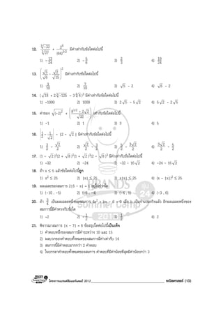 โครงการแบรนดซัมเมอรแคมป 2013______________________________________ คณิตศาสตร (15)
12. 3
5
27
32- + 3/2
6
(64)
2 มีคาเทากับขอใดตอไปนี้
1) - 24
13 2) - 6
5 3) 3
2 4) 24
19
13.
2
15
2
6
5








- มีคาเทากับขอใดตอไปนี้
1) 10
3 2) 10
7 3) 5 - 2 4) 6 - 2
14. ( 18 + 23 125- - 34 4 )3 มีคาเทากับขอใดตอไปนี้
1) –1000 2) 1000 3) 2 5 - 5 2 4) 5 2 - 2 5
15. คาของ 22)(- + 







+
32
2281/2
เทากับขอใดตอไปนี้
1) -1 2) 1 3) 3 4) 5
16.
2
1
2
1 - - |2 - 2 | มีคาเทากับขอใดตอไปนี้
1) 2
3 - 2
2 2) 2
2 - 2
3 3) 2
5 - 2
23 4) 2
23 - 2
5
17. (1 - 2 )2(2 + 8 )2(1 + 2 )3(2 - 8 )3 มีคาเทากับขอใดตอไปนี้
1) –32 2) -24 3) -32 - 16 2 4) -24 - 16 2
18. ถา x ≤ 5 แลวขอใดตอไปนี้ถูก
1) x2 ≤ 25 2) |x| ≤ 25 3) x|x| ≤ 25 4) (x - |x|)2 ≤ 25
19. ผลเฉลยของสมการ 2|5 - x| = 1 อยูในชวงใด
1) (-10 , -5) 2) (-6 , -4) 3) (-4 , 5) 4) (-3 , 6)
20. ถา 4
3 เปนผลเฉลยหนึ่งของสมการ 4x2 + bx - 6 = 0 เมื่อ b เปนจํานวนจริงแลว อีกผลเฉลยหนึ่งของ
สมการนี้มีคาตรงกับขอใด
1) –2 2) - 2
1 3) 2
1 4) 2
21. พิจารณาสมการ |x - 7| = 6 ขอสรุปใดตอไปนี้เปนเท็จ
1) คําตอบหนึ่งของสมการมีคาระหวาง 10 และ 15
2) ผลบวกของคําตอบทั้งหมดของสมการมีคาเทากับ 14
3) สมการนี้มีคําตอบมากกวา 2 คําตอบ
4) ในบรรดาคําตอบทั้งหมดของสมการ คําตอบที่มีคานอยที่สุดมีคานอยกวา 3
 